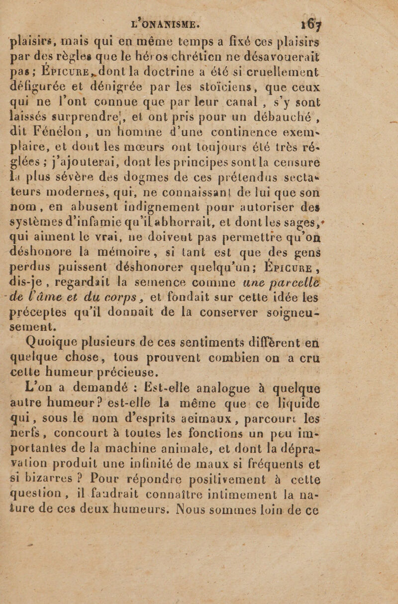 plaisirs, mais qui en méme temps a fixé ces plaisirs par des régles que le héros chrétien ne désavouerait ias; Ébicure, dont la doctrine a été si cruellement défigurée et dénigrée par les stoiciens, que ceux qui ne l'ont connue que par leur canal , s'y sont laissés surprendre!, et ont pris pour un débauché , dit Fénélon, un liomine d'une continence exem- plaire, et dout les mœurs ont toujours été très ré- _glées ; j'ajouterai, dont les principes sontla censure l4 plus sévère des dogmes de ces prétendus sectas teurs modernes, qui, ne connaissan! de lui que son nom, en abusent indignement pour autoriser des systèmes d'infamie qu'il abhorrait, et dont les sages;* qui aiment le vrai, ne doiveut pas permettre qu'on déshonore la mémoire, si tant est que des gens perdus puissent déshonorer quelqu'un; Épicure, dis-je , regardait la semence comme une parcellé -de l'âme et du corps , et fondait sur cette idée les préceptes qu'il donnait de la conserver soigneu- sement. ; . Quoique plusieurs de ces sentiments different en quelque chose, tous prouvent combien on a cru celte humeur précieuse. t L'on à demandé : Est-elle analogue à quelque autre humeur? est-elle la méme que: ce liquide qui, sous le nom d'esprits aeimaux , parcourt les nerfs, concourt à toutes les fonctions un peu im- portantes de la machine animale, et dont la dépra- valion produit une infinité de maux si fréquents et si bizarres ? Pour répondre posilivement à cette question , il faudrait connaitre intimement la na- iure de ces deux humeurs. Nous sommes loin de ce