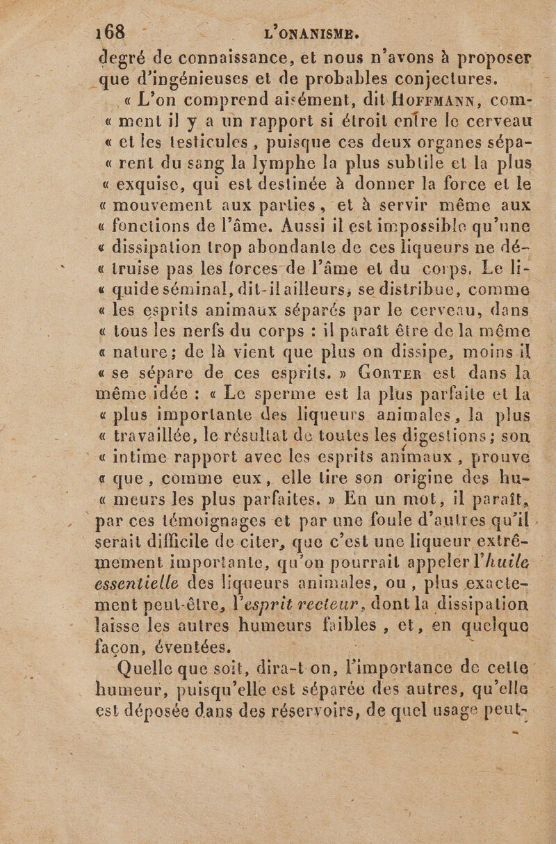 p de connaissance, et nous n'avons à proposer _que d' ingénieuses et de probables conjectures. « L'on comprend aisément, dit HorrFMANN, com- - «€ ment 1] y à un rapport si étroit enire le cerveau « el les testicules, puisque ces deux organes sépa- « rent du sang la lymphe la plus subtile et la plus « exquise, qui est destinée à donner la force et le « mouvement aux parties . Gt à servir méme aux . «fonctions de l'áme. Aussi il est impossible qu'une («€ dissipation trop abondante de ces liqueurs ne dé- « truise pas les forces de l’âme et du corps. Le li- « quide séminal, dit-il ailleurs; se distribue, comme « les esprits animaux séparés par le cerveau, dans « tous les nerfs du corps : il paraît être de la même « nature; de là vient que pius on dissipe, moins il «se sépare de ces esprits. » GorTER est dans la méme idée : « Le sperme est la plus parfaite et La « plus importante des liqueurs animales, la plus « travaillée, le. résultat de toutes les digestions; son « intime rapport avec les esprits animaux , prouve « que, comme eux, elle lire son origine ps hu- « meurs les plus parfaites. » En un mot, il paraît, par ces témoignages et par une foule d'autres qu’il. serait difficile de citer, que c est une liqueur extré- mement importante, qu'on pourrail appeler l’ huile essentielle des liqueurs animales, ou, plus exacte- ment pent-étre, l'esprit recteur, dont la dissipation laisse les autres humeurs fribles , €t, en quelque facon, éventées. : Quelle que soit, dira-t on, Un uns de cella. humeur, puisqu elle est séparée des autres, qu'elle est déposée dans des Meervont de quel usage peut- -