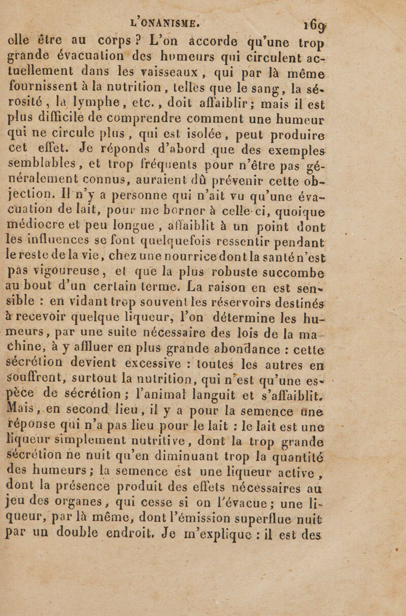 ollé être au corps? L'on áccorde qu'une trop grande évacualion des homeurs qui circulent ac- tuellement dans les vaisseaux, qui par là méme. fournissent à la nutrition , telles que le sang, la sé- rosité , la lymphe, etc. , doit affaiblir; mais il est plus difficile de comprendre comment une humeur qui ne circule plus, qui est isolée, peut produire cet effet. Je réponds d'abord que des exemples semblables, et trop fréquents pour n'étre pas gé- néralement connus, auraient dû prévenir cette ob- jection. Il n'y a personne qui n'ait vu qu'une éva- cuation de lait, pour me borner à celle-ci, quoique médiocre et peu longue , affaiblit à un point dont les influences se font quelquefois ressentir pendant lereste dela vie, chezune nourrice dont la santé n’est pàs vigoureuse, el que la plus robuste succombe au bout d'un certain terme. La raison en est sen sible : en vidanttrop souventles réservoirs destinés à recevoir quelque liqueur, l’on détermine les hu- meurs, par une suite nécessaire des lois de la ma- Chine, à y aflluer en plus grande abondance : cette sécrétion devient excessive : toutes les autres en souffrent, surtout la nutrition, qui n'est qu'une es- : pèce de sécrétion; l'animal languit et s'affaiblit. Mais ,.en second lieu, il y a pour la semence üne réponse qui n'a pas lieu pour le lait : le lait est une liqueur simplement nutritive, dont la trop grande sécrétion ne nuit qu'en diminuant trop la quantité des humeurs ; la semence ést une liqueur active , dont la présence produit des effets nécessaires au jeu des organes, qui cesse si on l'évacue; une li- queur, par là méme, dont l'émission superflue nuit par un double endroit, Je m'explique : il est des