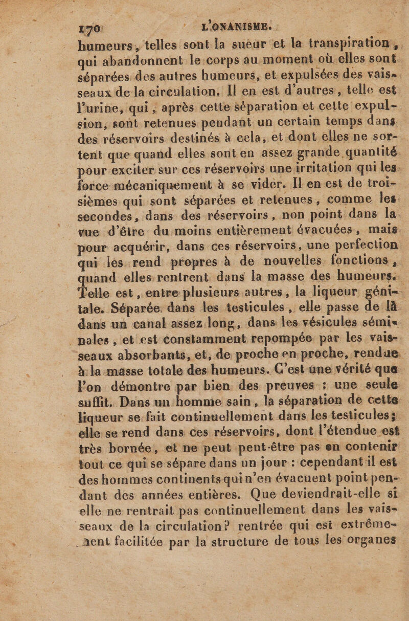 ue |o LONANISME. : humeurs, telles sont la sueur et la transpiration, l'urine, qui ; après celte séparation et celte expul- sion, sont retenues pendant un certain temps dans des réservoirs destinés à cela, et dont elles ne sor- tent que quand elles sont en assez grande quantité. pour -exciter sur ces réservoirs une irritation qui les. force mécaniquement à se vider. Il en est de troi- sièmes qui sont séparées et retenues, comme Îles. secondes, dans des réservoirs, non point dans la vue d’être du moins entièrement évacuées, mais pour acquérir, dans ces réservoirs, une perfection qui les rend propres à de nouvelles fonctions, quand elles rentrent dans la masse des humeurs. Telle est , entre plusieurs autres, la liqueur géni-- tale. Séparée. dans les testicules , elle passe de [à dans un canal assez long, dans les vésicules sémi« à: la masse totale des humeurs. C’est ane vérité que. l'on. démontre par bien des preuves : une seule liqueur se.fait continuellement dans les testicules; elle: se rend dans ces réservoirs, dont l'étendue est très bornée, et ne peut pent-être pas en contenir des hommes continents qui n'en évacuent point pen- dant des années entières. Que deviendrait-elle si elle ne rentrait pas continuellement dans les vais- . ent facilitée par la structure de tous les organes -