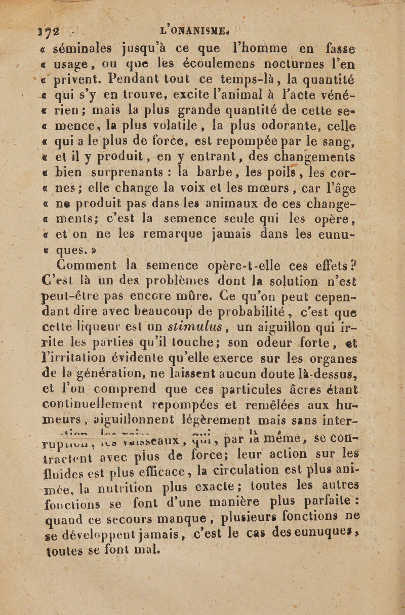 122 - L'ONANISME, | | « séminales jusqu'à ce que l'homme en fasse &amp; usage, ou que les écoulemens nocturnes l'en. *« privent. Pendant tout ce temps-là, la quantité ‘ 4 qui s'y en trouve, excite l'animal à l'acte véné- _« rien; mais la plus grande quantité de cette se- mence, la plus volatile, la plus odorante, celle qui a le plus de force, est repompée par le sang, etil y produit, en y entrant, des changements bien surprenants : la barbe, les poils, les cor- nes; elle change la voix et les mœurs, car l’âge ne produit pas dans les animaux de ces change- ments; c'est la semence seule qui les opère, et on ne les remarque jamais dans les eunu- ques.» - es ? Comment la semence opère-t-elle ces effets? &amp; QAR RAA om Æ À A peut-être pas encore mûre. Ce qu'on peut cepen- dant dire avec beaucoup de probabilité, c'est que cette liqueur est un stimulus, un aiguillon qui ir- rile les parties qu'il touche; son odeur forte, et lirritation évidente qu'elle exerce sur les organes de la génération, ne laissent aucun doute là-dessus, et l’on comprend que ces particules ácres étant continuellement repompées et remélées aux hu- meurs, aiguillonnent légèrement mais sans inter- LI 24 sr wm bx eso ow sons qupuva, ico YaisseaUX , qui , par ia méme, $e Con- iractent avec plus de force; leur action sur les fluides est plus efficace, la circulation est plus ani- mée, la nutrition plus exacte; toutes les autres fonctions se font d'une manière plus parfaite: | quand ce secours manque , plusieurs fonctions ne . se développent jamais, c'est le cas des eunuques, ioutes se font mal.