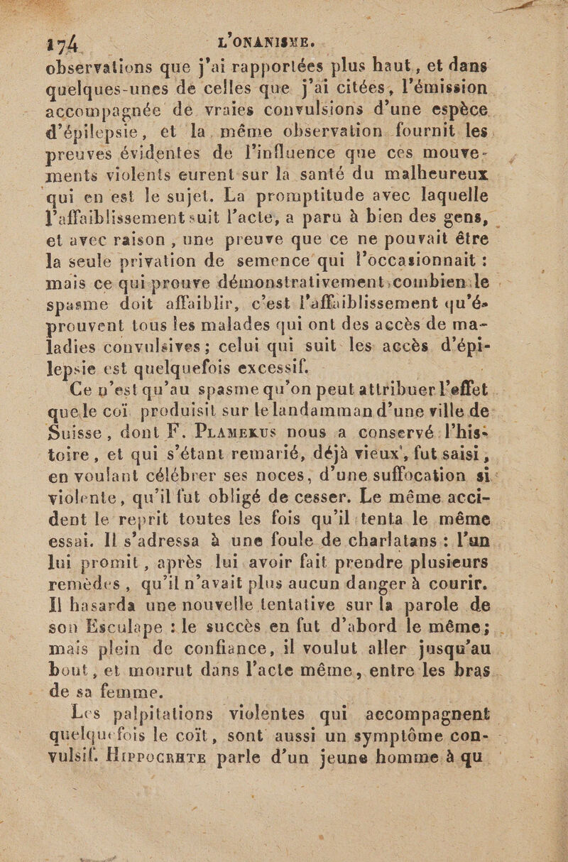JESUS 2 3 m 49Á c | L'ONANISXE. : observations que j'ai rapportées plus haut, et dans quelques-unes de celles que j'ai citées, l'émission accompagnée de vraies convulsions d'une espèce. d'épilepsie, et la, méme observation fournit les. preuves évidentes de l'influence que ces mouve- ments violents eurent sur la santé du malheureux qui en est le sujet. La promptitude avec laquelle l’affaiblissement suit l'acte, a paru à bien des gens, et avec raison , une preuve que ce ne pourait être la seule privation de semence qui l'occasionnait : mais ce qui.prouve démonstrativement;coinbien:le . spasme doit affaiblir, c'est. l'affaiblissement qu'és prouvent tous les malades qui ont des accès de ma- ladies convulsives ; celui qui suit les: accès d'épi- lepsie est quelquefois excessif. Ce p'est qu'au spasme qu'on peut attribuer l'effet … quele coi. produisit sur lelandamman d'une ville de: Suisse, dont F. PLamexus nous a conservé l'his- toire, et qui s'étant remarié, déjà vieux, fut saisi, en voulant célébrer ses noces, d'une suffocation si: violente, qu'il fut obligé de cesser. Le même acci- dent le reprit toutes les fois qu'il tenta le méme essai. Il s'adressa à une foule de charlatans : l'un lui promit, après lui avoir fait prendre plusieurs | remèdes, qu'il n'avait plus aucun danger à courir. Il hasarda une nouvelle tentative sur la parole de son Esculape :le succès en fut d’abord le méme; mais plein de confiance, 3l voulut aller jusqu'au bout, et mourut dans l'acte méme, entre les bras. de sa femme. | | Les palpitations violentes qui aecompagnent quelquefois le coit, sont aussi un symptôme con- - vulsif. Hippocrare parle d'un jeune homme. à qu