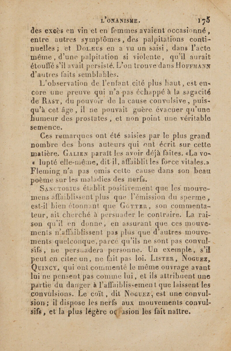 Tm ONANISME. | E ! dés exeès en vin-et en femmes avaient occasionné, entre autres symplômes, des palpitations conti- nuelles; et Dorxvus en a vu un saisi, dans l'acte méme, d'une palpitation si violente, qu'il aurait étouffé s'il avait persisté, L’on trouve dans HorrMANN d'autres faits semblables. L'observation de l'enfant cité plus haut, est en« core une preuve qui n'a pas échappé à la sagacité de Rasr, du pouvoir de la cause convulsive, puis- qu'à cet âge, il ne pouvait guère évacuer qu'une humeur dos prostates, et non point une véritable semence. Ces remarques ont été saisies par le plus grand nombre des bons auteurs qui onl écrit sur cette matière. GALIEN paraît les avoir déjà faites. «La vo= « lupté elle-même, dit.il, affaiblit les force vitales,» Fleming n’a pas omis cette cause dans son beau poème sur les maladies des nerfs. ' Sawcronius établit. positivement que les mouve- mens affaiblissent plus que l'émission du sperme, est-il bien étonnant que Gorrzn, son commenta- teur, ait cherché à persuader le contraire. La rai- son qu'il en donne, en assurant que ces mouve- mentis n ’affaiblissent pas plus que d’autres mouve- ments quelconque, parce qu ils ne sont pas convul- sifs, ne persuadera personne. Un exemple, s'il peut en citer un, ne fait pas loi. Lisrer, Nocuez, Quincy, qui ont commenté le méme ouvrage avant lui ne pensent pas comme lui, et ils MID dak une partie du danger à l’ affaiblissement que laissent les: convülsions. Le coit, dit Nocuez, est une convul- ‘sion; il dispose les nerfs aux mouvements. convul- 'sifs , et la plus légère oqfasion les fait naître,