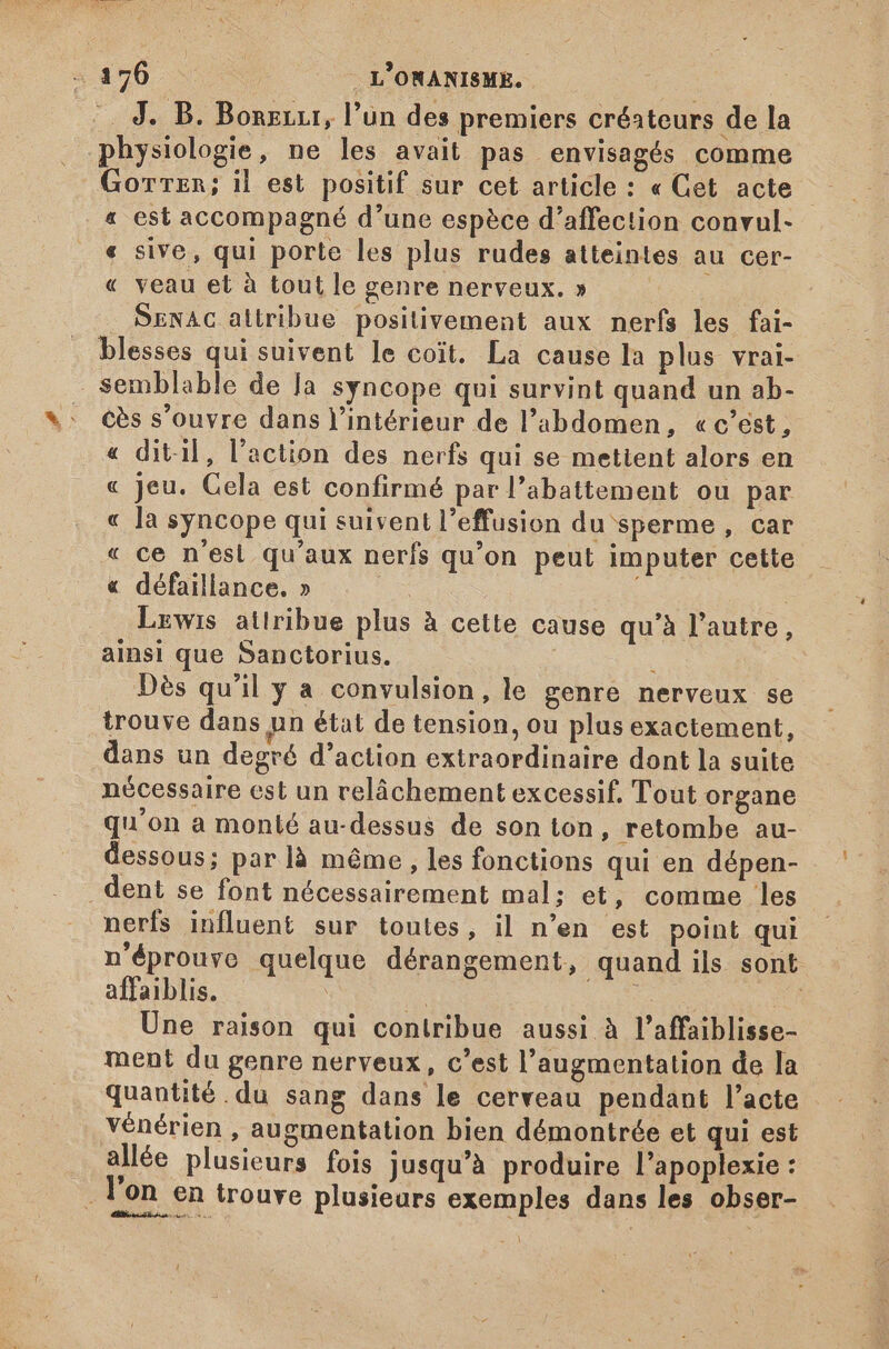 |. J. B. Borezr, l'un des premiers créateurs de la physiologie, ne les avait pas envisagés comme Gorrer; il est positif sur cet article : « Cet acte « est accompagné d'une espèce d'affection convul- « sive, qui porte les plus rudes atteintes au cer- « veau et à tout le genre nerveux. » . SENAG attribue positivement aux nerfs les fai- blesses qui suivent le coit. La cause la plus vrai- semblable de Ja syncope qui survint quand un ab- cès s'ouvre dans l'intérieur de l'abdomen, « c'est, « ditil, l'action des nerfs qui se mettent alors en « Jeu. Cela est confirmé par l'abattement ou par « la syncope qui suivent l'effusion du sperme, car « ce n'esl qu'aux nerfs qu'on peut imputer cette « défaillance. » E | Lewis attribue plus à cette cause qu'à l'autre, ainsi que Sanctorius. à Dès qu'il y a convulsion, le genre nerveux se trouve dans pn état de tension, ou plus exactement, dans un degré d'action extraordinaire dont la suite nécessaire est un relâchement excessif, Tout organe qu'on a monté au-dessus de son ton, retombe au- dessous; par là même , les fonctions qui en dépen- dent se font nécessairement mal; et, comme les nerfs influent sur toutes, il n’en est point qui n'éprouve quelque dérangement, quand ils sont affaiblis. | is | | Une raison qui contribue aussi à l'affaiblisse- ment du genre nerveux , c'est l'augmentation de la quantité du sang dans le cerveau pendant l'acte vénérien , augmentation bien démontrée et qui est allée plusieurs fois jusqu'à produire l'apoplexie : : l'on en trouve plusieurs exemples dans les obser-