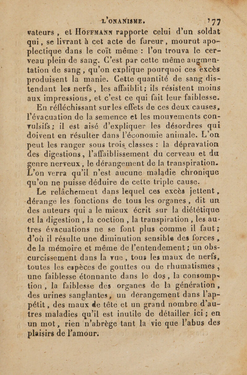 -L’ONANISME, Usi vateurs , et HOFFMANN rapporte celui d'un soldat qui, se livrant à cet acte de fureur, mourut apo- plectique dans le coit même : l'on trouva le cer- - veau plein de sang. C’est par cette méme augmen- tation de sang , qu’on explique pourquoi ces excès produisent la manie. Cette quantité de sang dis- tendant les nerfs, les affaiblit; ils résistent moins aux impressions, et c’est ce qui fait leur faiblesse. En réfléchissant sur les effets de ces deux causes, l'évacuation de la semence et les mouyements con- vulsifs; il est aisé d'expliquer les désordres qui doivent en résulter dans l'économie animale. L'on peut les ranger sous trois classes : la dépravation des digestions, l'affaiblissement du cerveau et du genre nerveux , le dérangement de la transpiration. L'on verra qu'il n'est aucune maladie chronique qu'on ne puisse déduire de cette triple cause. Le relâchement dans lequel ces excès jettent, -dérange les fonctions de tous les organes, dit un des auteurs qui a le mieux écrit sur la diététique et la digestion , la coction , la transpiration , les au- tres évacuations ne se font plus comme il faut; d’où il résulte une diminution sensible des forces, de la mémoire et même de l’entendement ; un obs- curcissement dans la vue, tous les maux de nerfs, toutes les espèces de gouttes ou de rhumatismes , une faiblesse étonnante dans le dos, la consomp- - tion, la faiblesse des organes de la génération, des urines sanglantes, un dérangement dans l'ap- pétit, des maux de tête et un grand nombre d'au- tres maladies qu'il est inutile de détailler ici; en un mot, rien n'abrége tant la vie que l'abus des plaisirs del'amour. — P VER