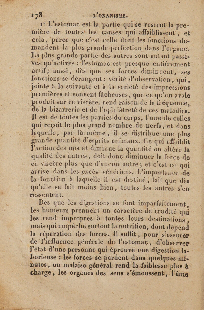 RSS < a s - L'ONANISME. 19 L'estomac est la partie quise ressent là pre- 3nmiére de toutes les causes qui affaiblissent , et cela, parce que c'est celle dont les fonctions de- : mandent la plus grande perfection dans l'organe. La plus grande partie des autres sont autant passi» -— Yes qu'actives : l'estomac est presque entiérement actif; aussi, dès que ses forces diminuent, seg fonctions se dérangent: vérité d'observation, qui, jointe à la suivante et à la variété des impressions ‘premières el souvent fâcheuses, que ce qu'on avale |. produit sur ce viscère, rend raison de la fréquence, . de la bizarrerie et de l'opiniátreté de ces maladies, ]l est de toutes les parties du corps, l'une de celles qui reçoit le plus grand nombre de nerfs, et dans ^ laquelle, par là. même, il se distribue une plus grande quantité d'esprits animaux. Ce qui affaiblit action des uns et diminue la quantité ou altère la qualité des autres, doit donc diminuer la force de ce viscère plus que d'aucun autre; et c'est ce qui arrive dans les excès vénériens. L'importance de la fonction à laquelle il. est destiné, fait que dès qu'elle se fait moins bien, toutes les autres s'en: ressentent. À Dès que les digestions se font imparfaitement, les humeurs prennent un caractère de crudité qui les rend impropres à toutes leurs destinations, | mais qui empéche surtout la nutrition, dont dépend. . la réparation des forces. ll suffit, pour s'assurer — de l'influence générale de l'estomac, d'observer. l'état d'une personne qui éprouve une digestion Ja- - borieuse : les forces se perdent dans quelques mi. putes, un malaise général rend: la faiblesse: plus à- charge, les organes des sens s’émoussent, l'áme 