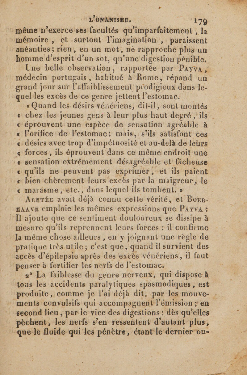 7 L'ONANISME. OO A ‘même n'exerce ses facultés qu'imparfaitement , la mémoire , et surtout l'imagination , paraissent anéanties; rien, en un mot, ne rapproche plus un homme d'esprit d'un sot, qu'une digestion pénible. Une belle observation, rapportée par Payva, médecin portugais, habitué à Rome, répand un grand jour sur l'affaiblissement prodigieux dans le- quel les excès de ce genre jettent l'estomac. — « Quand les désirs vénériens, dit-il, sont montés « chez les jeunes gens à leur plus haut degré , ils « éprouvent une espèce de sensation agréable à « l'orifice de l'estomac: mais, s'ils satisfont ces « désirs avec trop d'impétuosité et au-delà de leurs « forces, ils éprouvent dans ce méme endroit une .« sensation extrémement désagréable et fâcheuse « qu'ils ne peuvent pas exprimér,-et ils paient « bien chérement leurs excès par la maigreur, le « maräsme , ete., dans lequel ils tombent, » Anxrrik avait déjà connu celte vérité, et Bozn- maavz emploie les mêmes expressions que Payva : Il ajoute que ce sentiment douloureux se dissipe à niesure qu'ils reprennent leurs forces : il confirme la méme chose ailleurs , en y joignant une règle de pratique très utile; c'est que, quand il survient des accès d'épilepsie après des exces vénériens, il faut penser à fortifier les nerfs de l'estomac. i 9? La faiblesse du genre nerveux, qui dispose — — toas les accidents paralytiques spasmodiques, est produite, comme je l'ai déjà dit, par les mouve- .. - ments convulsifs qui accompagnent l'émission; en — A second lieu, par le vice des digestions : dès qu'elles : = pèchent, les nerfs s'en ressentent d'autant plus, que le fluide qui les pénètre, étant le dernier ou- je
