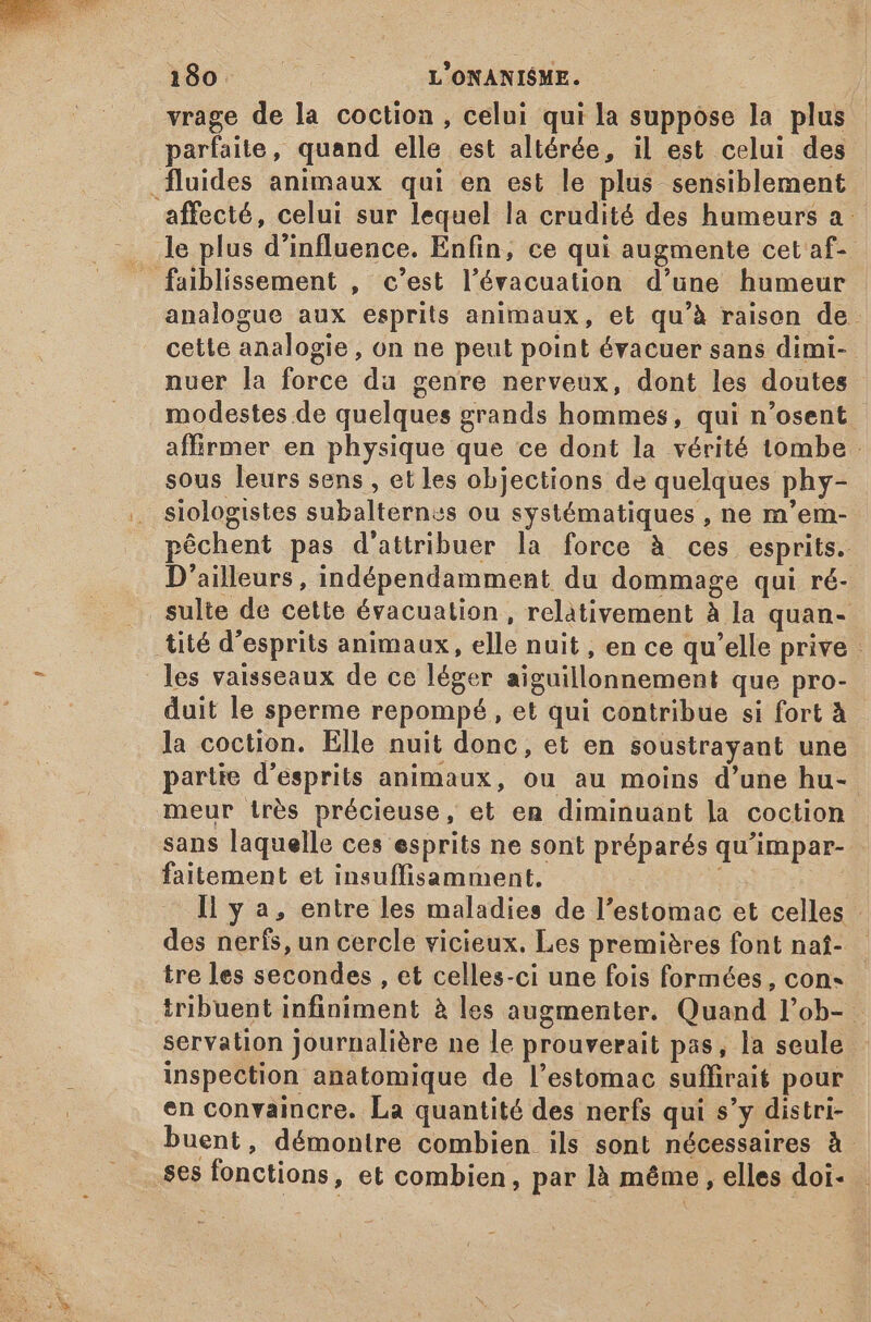 vrage de la coction , celui qui la suppose la plus parfaite, quand elle est altérée, il est celui des analogue aux esprits animaux, et qu'à raison de. cette analogie, on ne peut point évacuer sans dimi- nuer la force da genre nerveux, dont les doutes modestes de quelques grands hommes, qui n’osent affirmer en physique que ce dont la vérité tombe sous leurs sens , et les objections de quelques phy- siologistes subalternss ou systématiques , ne m'em- péchent pas d'attribuer la force à ces esprits. D'ailleurs, indépendamment du dommage qui ré- les vaisseaux de ce léger aiguillonnement que pro- duit le sperme repompé , et qui contribue si fort à la coction. Elle nuit donc, et en soustrayant une partie d'esprits animaux, ou au moins d'une hu- meur irés précieuse, et en diminuant la coction sans laquelle ces esprits ne sont préparés qu'impar- - faitement et insuffisamment. Il y a, entre les maladies de l'estomac et celles des nerfs, un cercle vicieux. Les premières font naí- |. tre les secondes , et celles-ci une fois formées, con- tribuent infiniment à les augmenter. Quand l'ob- - servation journalière ne le prouverait pas, la seule inspection anatomique de l’estomac suffirait pour en convaincre. La quantité des nerfs qui s'y distri- buent , démontre combien ils sont nécessaires à ses fonctions, et combien, par là méme , elles doi-