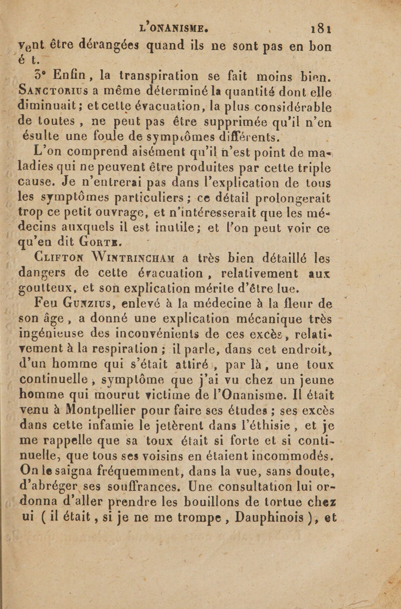# L'ONANISME. — — 010 vent être dérangées quand ils ne sont pas en bon F6. | 9* Enfin, la transpiration se fait moins bien. diminuait ; et cette évacuation, la plus considérable de toutes, ne peut pas être supprimée qu'il n'en ésulte une foule de sympiômes différents. L'on comprend aisément qu'il n'est point de ma« . ladies qui ne peuvent être produites par cette triple . cause. Je n'entrerai pas dans l'explication de tous les symptómes particuliers ; ce détail prolongerait trop ce petit ouvrage, et n'intéresserait que les mé- qu'en dit Gonrz. Czirron WiwTnINCHAM à très bien détaillé les dangers de cette éracuation , relativement aux goutteux, et son explication mérite d’être lue. . . Feu Gunmzivs, enlevé à la médecine à la fleur de . son âge, a donné une explication mécanique trés ingénieuse des inconvénients de ces excès, relati- vement à la respiration ; il parle, dans cet endroit, d'un homme qui s'était attiré, par là, une toux . continuelle , symplóme que j'ai vu chez un jeune homme qui mourut victime de l'Onanisme. Il était _ venu à Montpellier pour faire ses études ; ses excès dans cette infamie le jetérent dans l'éthisie, et je me rappelle que sa toux était si forte et si conti- nuelle, que tous ses voisins en étaient incommodés. On lesaigna fréquemment, dans la vue, sans doute, d'abréger ses souffrances. Une consultation lui or- donna d'aller prendre les bouillons de tortue chez ui (il était, si je ne me trompe , Dauphinois ), et