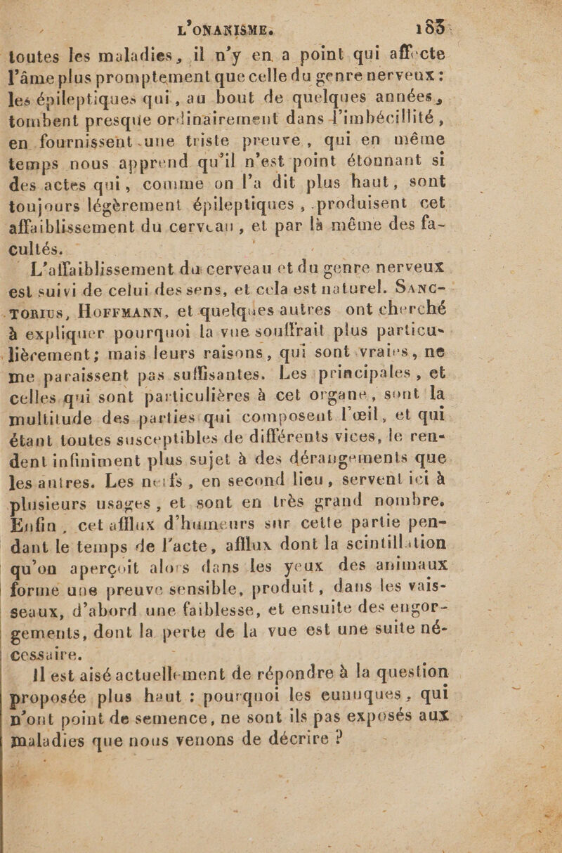 tombent presque ordinairement dans l'imbécillité , en fournissent.une triste preuve, qui en méme temps nous apprend qu'il n'est point étonnant si des actes qui, comme on l'a dit plus haut, sont toujours légèrement épileptiques , produisent cet affaiblissement du cerveau, et par là même des fa- cultés. - | | | - L'affaiblissement du cerveau et du genre nerveux .gonrus, HorruaNs, et quelques autres. ont cherché à expliquer pourquoi la vue souffrait plus particus .iécement; mais leurs raisons, qui sont vraies, ne me paraissent pas suffisantes. Les ; principales , et celles qui sont particulières à cet organe, sont la multitude des.parties:qui composent l'œil, et qui étant toutes susceptibles de différents vices, le ren- dent infiniment plus sujet à des dérangements que les anires. Les n«cifs, en second lieu, servent ici à plusieurs usages, et sont en très grand nombre, Enfin, cet afflux d'humeurs snr cette partie pen- dant le temps de l'acte, afflu« dont la scintillition qu'on aperçoit alors dans les yeux des animaux forme une preuve sensible, produit, dans les vais- seaux, d'abord une faiblesse, et ensuite des engor- gements, dent la perte de la vue est uné suite né- Cessaire, P proposée plus haut : pourquoi les eunuques, qui maladies que nous venons de décrire ? ; RENI