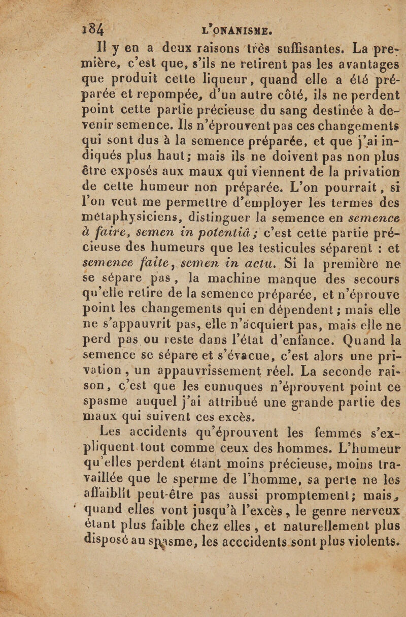 - mière, c'est que, s'ils ne retirent pas les avantages. que produit cette liqueur, quand elle a été pré- parée et repompée, d'un autre côté, ils ne perdent point cette partie précieuse du sang destinée à de- venir semence. Ils n'éprouvent pas ces changements qui sont dus à la semence préparée, et que j'ai in- digués plus haut; mais ils ne doivent pas non plus étre exposés aux maux qui viennent de la privation de celte humeur non préparée. L'on pourrait, si l'on veut me permettre d'employer les termes des métaphysiciens, distinguer la semence en semence à faire, semen in potentiá ; c'est cette partie pré- cieuse des humeurs que les testicules séparent : et semence fatte , semen in actu. Si la première ne se sépare pas, la machine manque des secours qu'elle retire de la semence préparée, et n’éprouve point les changements qui en dépendent ; mais elle ne s'appauvrit pas, elle n'ácquiert pas, mais elle ne perd pas ou reste dans l'état d'enfance. Quand la semence se sépare et s'évacue, c'est alors une pri- vation , un appauvrissement réel. La seconde rai-- son, C'est que les eunuques n’éprouvent point ce spasme auquel j'ai attribué une grande partie des Maux qui suivent ces excès. : | Les accidents qu'éprouvent les femmés s'ex- pliquent.lout comme ceux des hommes. L'humeur qu'elles perdent étant moins précieuse, moins tra- vaillée que le sperme de l'homme, sa perte ne les affaiblit peut-étre pas aussi promptement; mais, quand elles vont jusqu'à l'exces, le genre nerveux étant plus faible chez elles , et naturellement plus disposé au snasme, les acccidents sont plus violents. Doro: