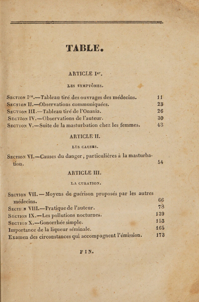 | | ARTICLE I*', e LES SYMPTÔMES, dé Secriox I'*.— Tableau tiré des ouvrages des médecins. Cr10N IIl.—Observations communiquées. on III.— Tableau tiré de l'Onania. S£criox IV.— Observations de l'auteur. . SECTION V.- —Suite de la masturbation chez les femmes. ARTICLE IL LES CAUSES. SECTION VI.—Causes du danger, particulières à la masturba- tion. : ARTICLE IiI. LA CURATION. médecins. Secricx VIII. — Pratique de l'auteur. SEcriox IX.—Les pollutions nocturnes. Szcrios X.—Gonorrhée simple. Importance de la liqueur séminale. Examen des circonstances qui accompagnent l'émission: - FIN. 11 28 30 48 54 66 73 139 165 179