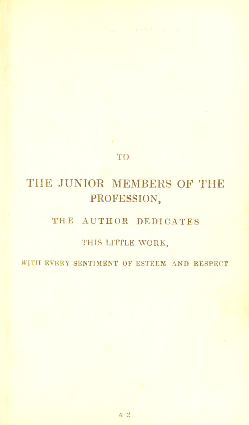 TO THE JUNIOR MEMBERS OF THE PROFESSION, THE AUTHOR DEDICATES THIS LITTLE WORK, WITH EVERY SENTIMENT OF ESTEEM AND RESPECT