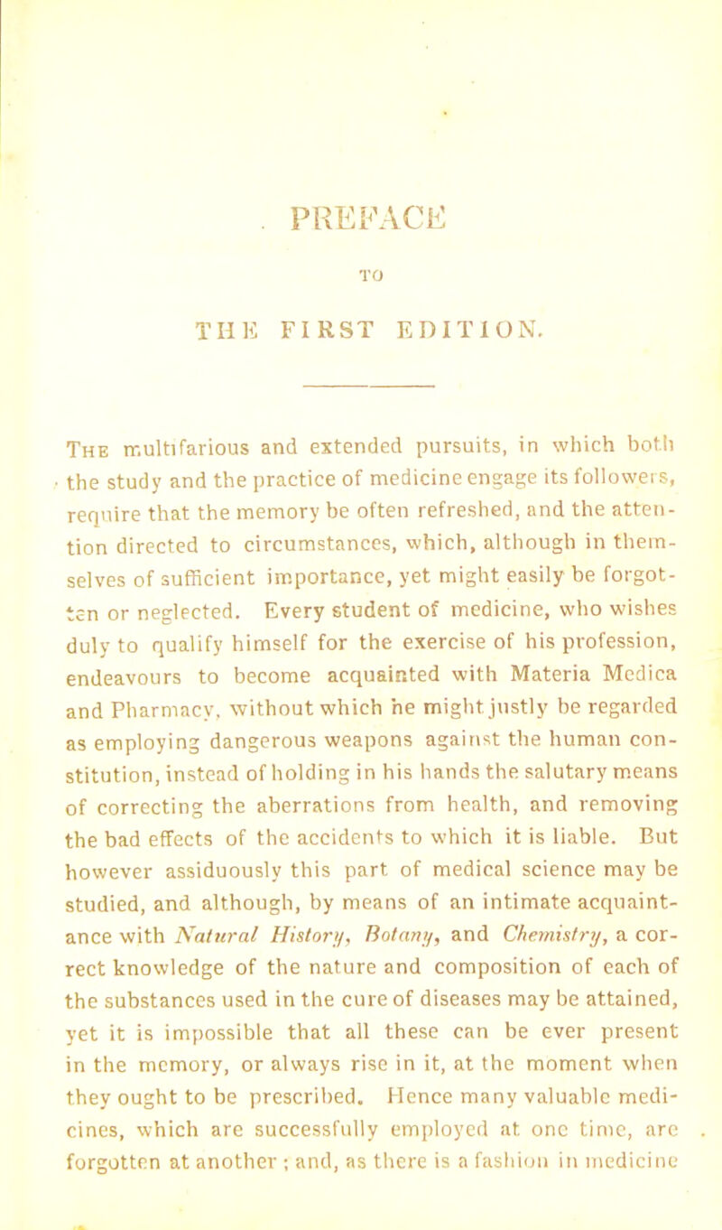 PREFACE TO THE FIRST EDITION. The multifarious and extended pursuits, in which both the study and the practice of medicine engage its followers, require that the memory be often refreshed, and the atten- tion directed to circumstances, which, although in them- selves of sufficient importance, yet might easily be forgot- ten or neglected. Every student of medicine, who wishes duly to qualify himself for the exercise of his profession, endeavours to become acquainted with Materia Medica and Pharmacy, without which he might justly be regarded as employing dangerous weapons against the human con- stitution, instead of holding in his hands the salutary means of correcting the aberrations from health, and removing the bad effects of the accidents to which it is liable. But however assiduously this part of medical science may be studied, and although, by means of an intimate acquaint- ance with Natural History, Botany, and Chemistry, a cor- rect knowledge of the nature and composition of each of the substances used in the cure of diseases may be attained, yet it is impossible that all these can be ever present in the memory, or always rise in it, at the moment when they ought to be prescribed. Hence many valuable medi- cines, which are successfully employed at one time, are forgotten at another ; and, as there is a fashion in medicine