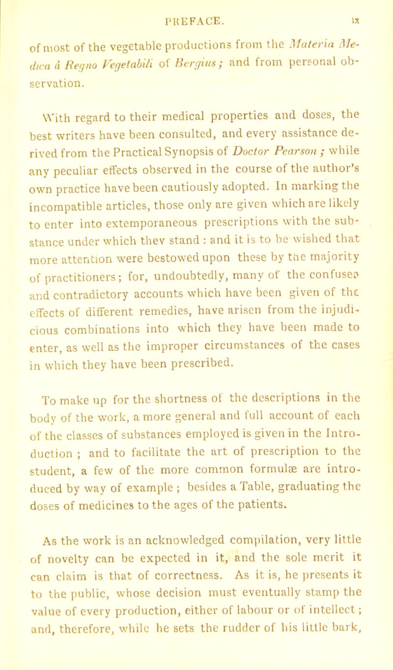 of most of the vegetable productions from the Materia Me- dwa d Regno Vegetabili of Sergius; and from personal ob- servation. With regard to their medical properties and doses, the best writers have been consulted, and every assistance de- rived from the Practical Synopsis of Doctor Pearson ; while any peculiar effects observed in the course of the author’s own practice have been cautiously adopted. In mai'king the incompatible articles, those only are given which are likely to enter into extemporaneous prescriptions with the sub- stance under which thev stand : and it is to be wished that more attention were bestowed upon these by the majority of practitioners; for, undoubtedly, many of the confuse? and contradictory accounts which have been given of the effects of different remedies, have arisen from the injudi- cious combinations into which they have been made to enter, as well as the improper circumstances of the cases in which they have been prescribed. To make up for the shortness of the descriptions in the body of the work, a more general and full account of each of the classes of substances employed is given in the Intro- duction ; and to facilitate the art of prescription to the student, a few of the more common formulae are intro- duced by way of example ; besides a Table, graduating the doses of medicines to the ages of the patients. As the work is an acknowledged compilation, very little of novelty can be expected in it, and the sole merit it can claim is that of correctness. As it is, he presents it to the public, whose decision must eventually stamp the value of every production, either of labour or of intellect; and, therefore, while he sets the rudder of his little bark,