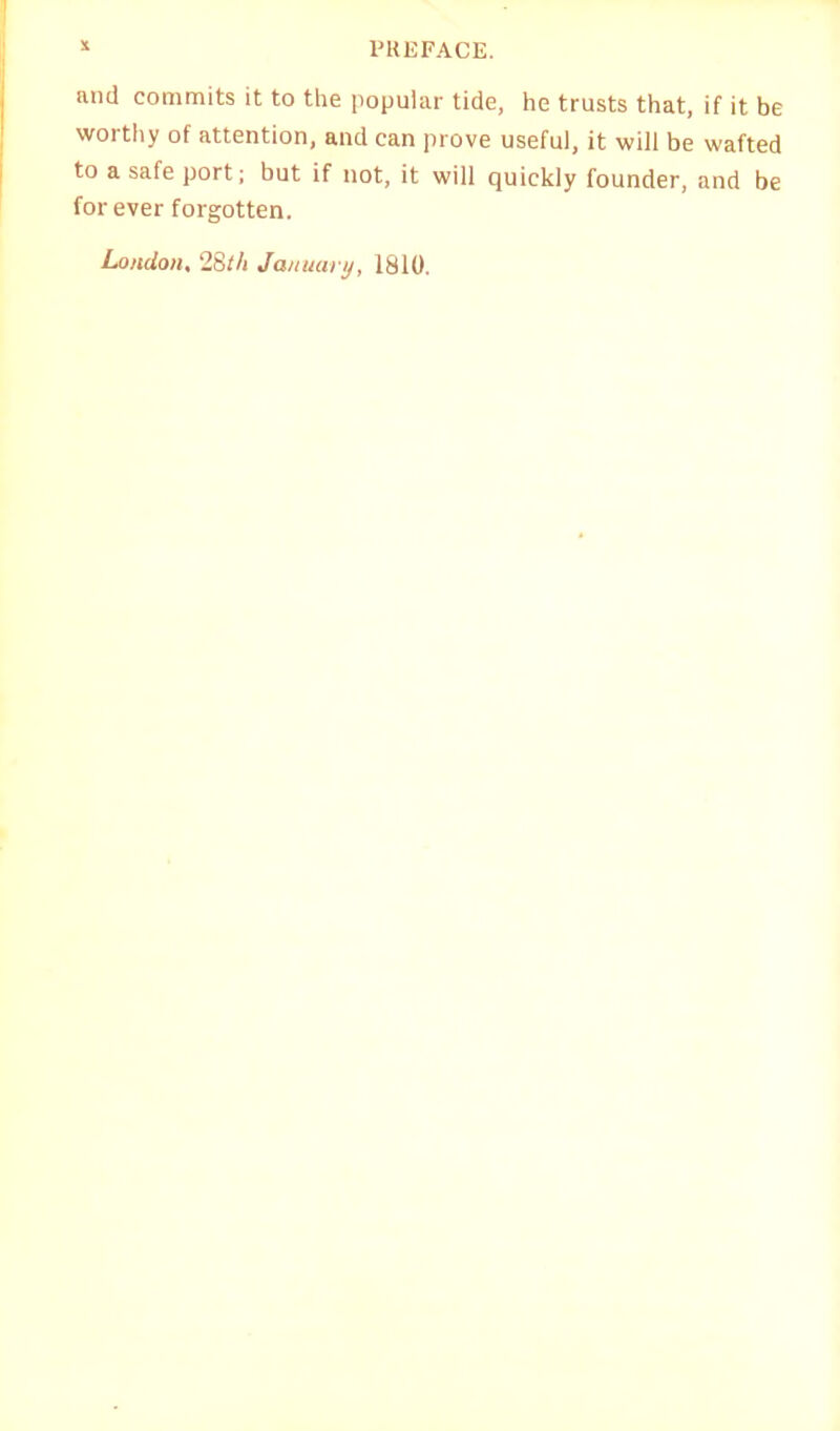 and commits it to the popular tide, he trusts that, if it be worthy of attention, and can prove useful, it will be wafted to a safe port; but if not, it will quickly founder, and be forever forgotten. London, 28th January, 1810.