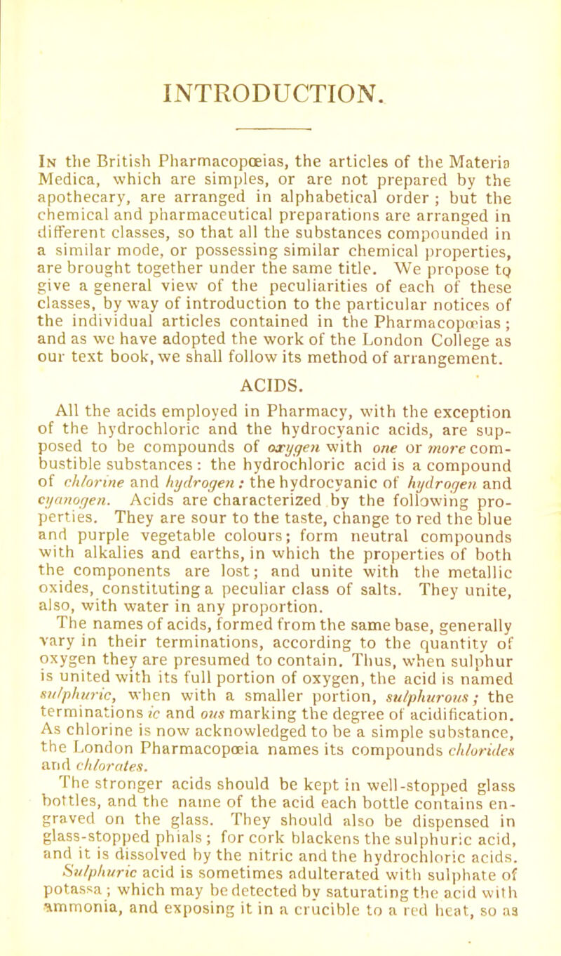 INTRODUCTION. In the British Pharmacopoeias, the articles of the Materia Medica, which are simples, or are not prepared by the apothecary, are arranged in alphabetical order ; but the chemical and pharmaceutical preparations are arranged in different classes, so that all the substances compounded in a similar mode, or possessing similar chemical properties, are brought together under the same title. We propose tp give a general view of the peculiarities of each of these classes, byway of introduction to the particular notices of the individual articles contained in the Pharmacopoeias ; and as wc have adopted the work of the London College as our text book, we shall follow its method of arrangement. ACIDS. All the acids employed in Pharmacy, with the exception of the hydrochloric and the hydrocyanic acids, are sup- posed to be compounds of oxygen with one or more com- bustible substances : the hydrochloric acid is a compound of chlorine and hydrogen: the hydrocyanic of hydrogen and cyanogen. Acids are characterized by the following pro- perties. They are sour to the taste, change to red the blue and purple vegetable colours; form neutral compounds with alkalies and earths, in which the properties of both the components are lost; and unite with the metallic oxides, constituting a peculiar class of salts. They unite, also, with water in any proportion. The names of acids, formed from the same base, generally vary in their terminations, according to the quantity of oxygen they are presumed to contain. Thus, when sulphur is united with its full portion of oxygen, the acid is named sulphuric, when with a smaller portion, sulphurous; the terminations ic and ous marking the degree of acidification. As chlorine is now acknowledged to be a simple substance, the London Pharmacopoeia names its compounds chlorides arid chlorates. The stronger acids should be kept in well-stopped glass bottles, and the name of the acid each bottle contains en- graved on the glass. They should also be dispensed in glass-stopped phials ; for cork blackens the sulphuric acid, and it is dissolved by the nitric and the hydrochloric acids. Sulphuric acid is sometimes adulterated with sulphate of potassa ; which may be detected by saturating the acid with ammonia, and exposing it in a crucible to a red heat, so as