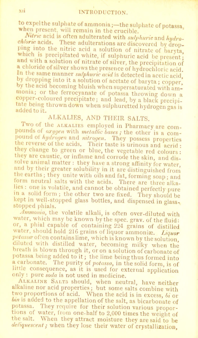 XU to expelthe sulphate of ammonia;—the sulphate of potassa when present, will remain in the crucible. Nitric acid is often adulterated with sulphuric and hydro- chloric acids. These adulterations are discovered bydrop- pi.n“,ln.t0 the nitric acid a solution of nitrate of baryta which is precipitated white, if sulphuric acid be present- ana with a solution ot nitrate of silver, the precipitation of a chloride of silver shows the presence of hydrochloric acid. In the same manner sulphuric acid is detected in acetic acid by dropping into it a solution of acetate of baryta ; copper’ by the acid becoming bluish when supersaturated with am- monia; or the ferrocyanate of potassa throwing down a copper-coloured precipitate; and lead, by a black precipi- tate being thrown down w-hen sulphuretted hydrogen gas is added to it. job ALKALIES, AND THEIR SALTS. Two of the alkalies employed in Pharmacy are com- pounds of oxygen with metallic bases ; the other is a com- pound ol hydrogen and nitrogen. They possess properties the reverse of the acids. Their taste is urinous and acrid • they change to green or blue, the vegetable red colours: they are caustic, or inflame and corrode the skin, and dis- solve animal matter : they have a strong affinity for water and by their greater solubility in it are distinguished from the earths; they unite with oils and fat, forming soap; and form neutral salts with the acids. There are three alka- lies : one is volatile, and cannot be obtained perfectly pure in a solid form ; the other two are fixed. They should be kept in well-stopped glass bottles, and dispensed in glass- stopped phials. Ammonia, the volatile alkali, is often over-diluted with water, which may be known by the spec. grav. of the fluid: or, a phial capable of containing 224 grains of distilled water, should hold 216 grains of liquor ammonias. Liquor potassa’often contains lime, which is known by the solution, diluted with distilled water, becoming milky when the breath is blown through it, or on a solution of carbonate of potassa being added to it; the lime being thus formed into a carbonate. The purity of potassa, in the solid form, is of little consequence, as it is used for external application only : pure soda is not used in medicine. Alkai.tne Salts should, when neutral, have neither alkaline nor acid properties ; but some salts’ combine with two proportions of acid. When the acid is in excess, bi or bin is added to the appellation of the salt, as bicarbonate of potassa. They require for their solution various propor- tions of water, from one-half to 2,000 times the weight of the salt. When they attract moisture they are said to be deliquescent; when they lose their water of crystallization,