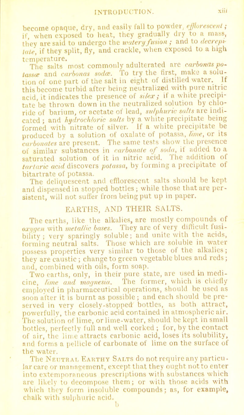 become opaque, dry, and easily tall to powder, efflorescent ,* it', when exposed to beat, they gradually dry to a mass, they are said to undergo the watery fusion ; and to decrepi- tate, if they split, fly, and crackle, when exposed to a high temperature. The salts most commonly adulterated are carbonas po- tassce and carbonas sodee. To try the first, make a solu- tion of one part of the salt in eight of distilled water. If this become turbid after being neutralized with pure nitric acid, it indicates the presence of si lex; if a white precipi- tate be thrown down in the neutralized solution by chlo- ride of barium, or acetate of lead, sulphuric salts are indi- cated ; and hydrochloric salts by a white precipitate being formed with nitrate of silver. If a white precipitate be produced by a solution of oxalate of potassa, lime, or its carbonates are present. The same tests show the presence of similar substances in carbonate of soda, it added to a saturated solution of it in nitric acid. The addition of tartaric acul discovers potassa, by forming a precipitate ot bitartrate of potassa. The deliquescent and efflorescent salts should be kept and dispensed in stopped bottles; while those that are per- sistent, will not suffer from being put up in paper. EARTHS, AND THEIR SALTS. The earths, like the alkalies, are mostly compounds of on/yen with metallic bases. They are of very difficult fusi- bility ; very sparingly soluble; and unite with the acids, forming neutral salts. Those which are soluble in water possess properties very similar to those of the alkalies ; they are caustic ; change to green vegetable blues and reds; and, combined with oils, form soap. Two earths, only, in their pure state, are used in medi- cine, lime and magnesia. The former, which is chiefly employed in pharmaceutical operations, should be used as soon alter it is burnt as possible ; and each should be pre- served in very closely-stopped bottles, as both attract, powerfully, the carbonic acid contained in atmospheric air. The solution of lime, or lime-water, should be kept in small bottles, perfectly full and well corked ; for, by the contact of air, the lime attracts carbonic acid, loses its solubility, snd forms a pellicle of carbonate of lime on the surface of the water. The Neutral Earthy Salts do not require any partial- lar care or manacement, except that they ought, not to enter into extemporaneous prescriptions with substances which are likely to decompose them; or with those acids with which they form insoluble compounds; as, for example, chalk with sulphuric acid.