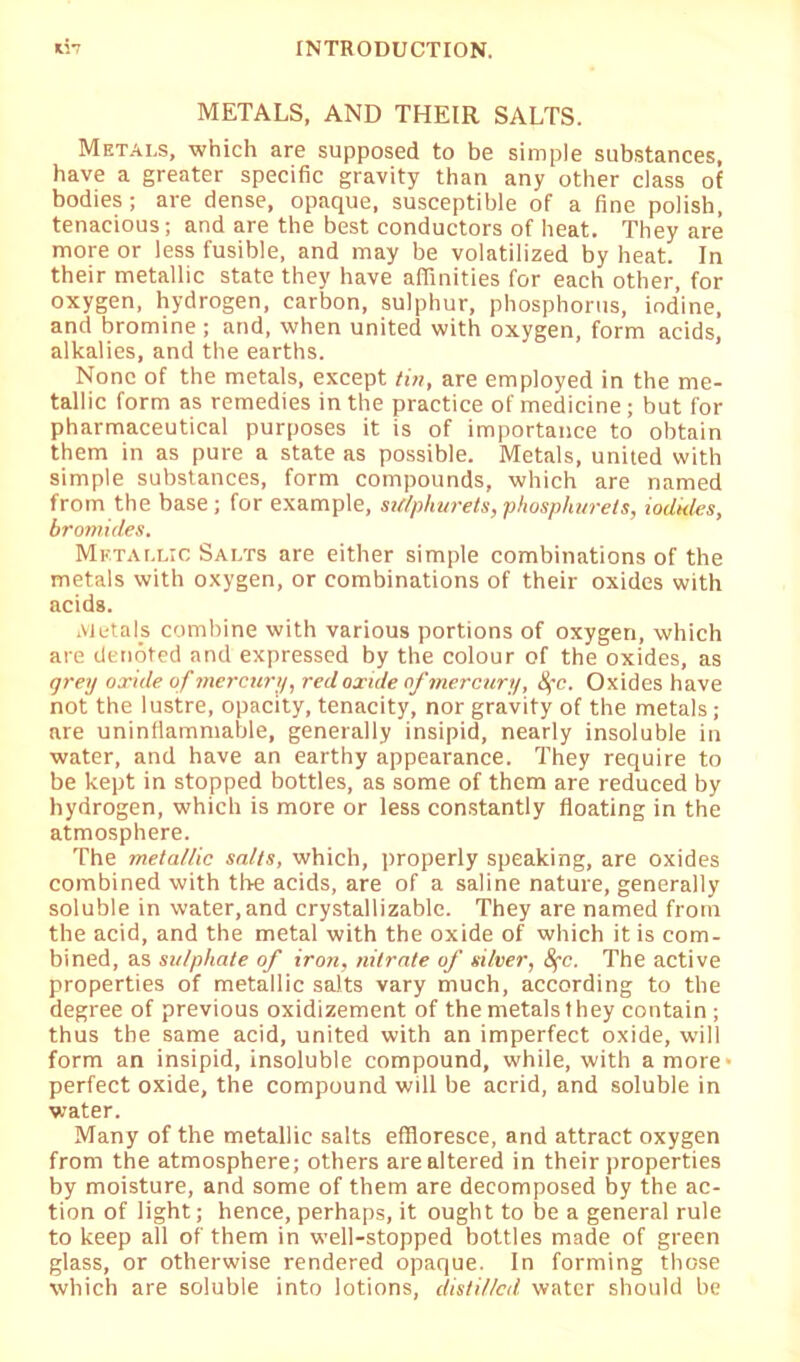 METALS, AND THEIR SALTS. Metals, which are supposed to be simple substances, have a greater specific gravity than any other class of bodies ; are dense, opaque, susceptible of a fine polish, tenacious; and are the best conductors of heat. They are more or less fusible, and may be volatilized by heat. In their metallic state they have affinities for each other, for oxygen, hydrogen, carbon, sulphur, phosphorus, iodine, and bromine ; and, when united with oxygen, form acids, alkalies, and the earths. None of the metals, except tin, are employed in the me- tallic form as remedies in the practice of medicine; but for pharmaceutical purposes it is of importance to obtain them in as pure a state as possible. Metals, united with simple substances, form compounds, which are named from the base; for example, sulphurets, phosphurets, iodules, bromides. Metallic Salts are either simple combinations of the metals with oxygen, or combinations of their oxides with acids. Metals combine with various portions of oxygen, which are denoted and expressed by the colour of the oxides, as grey oxide of mercury, red oxide of mercury, 8fc. Oxides have not the lustre, opacity, tenacity, nor gravity of the metals; are uninflammable, generally insipid, nearly insoluble in water, and have an earthy appearance. They require to be kept in stopped bottles, as some of them are reduced by hydrogen, which is more or less constantly floating in the atmosphere. The metallic salts, which, properly speaking, are oxides combined with the acids, are of a saline nature, generally soluble in water, and crystallizable. They are named from the acid, and the metal with the oxide of which it is com- bined, as sulphate of iron, nitrate of silver, 8fc. The active properties of metallic salts vary much, according to the degree of previous oxidizement of the metals they contain; thus the same acid, united with an imperfect oxide, will form an insipid, insoluble compound, while, with a more- perfect oxide, the compound will be acrid, and soluble in water. Many of the metallic salts effloresce, and attract oxygen from the atmosphere; others are altered in their properties by moisture, and some of them are decomposed by the ac- tion of light; hence, perhaps, it ought to be a general rule to keep all of them in well-stopped bottles made of green glass, or otherwise rendered opaque. In forming those which are soluble into lotions, distilled water should be