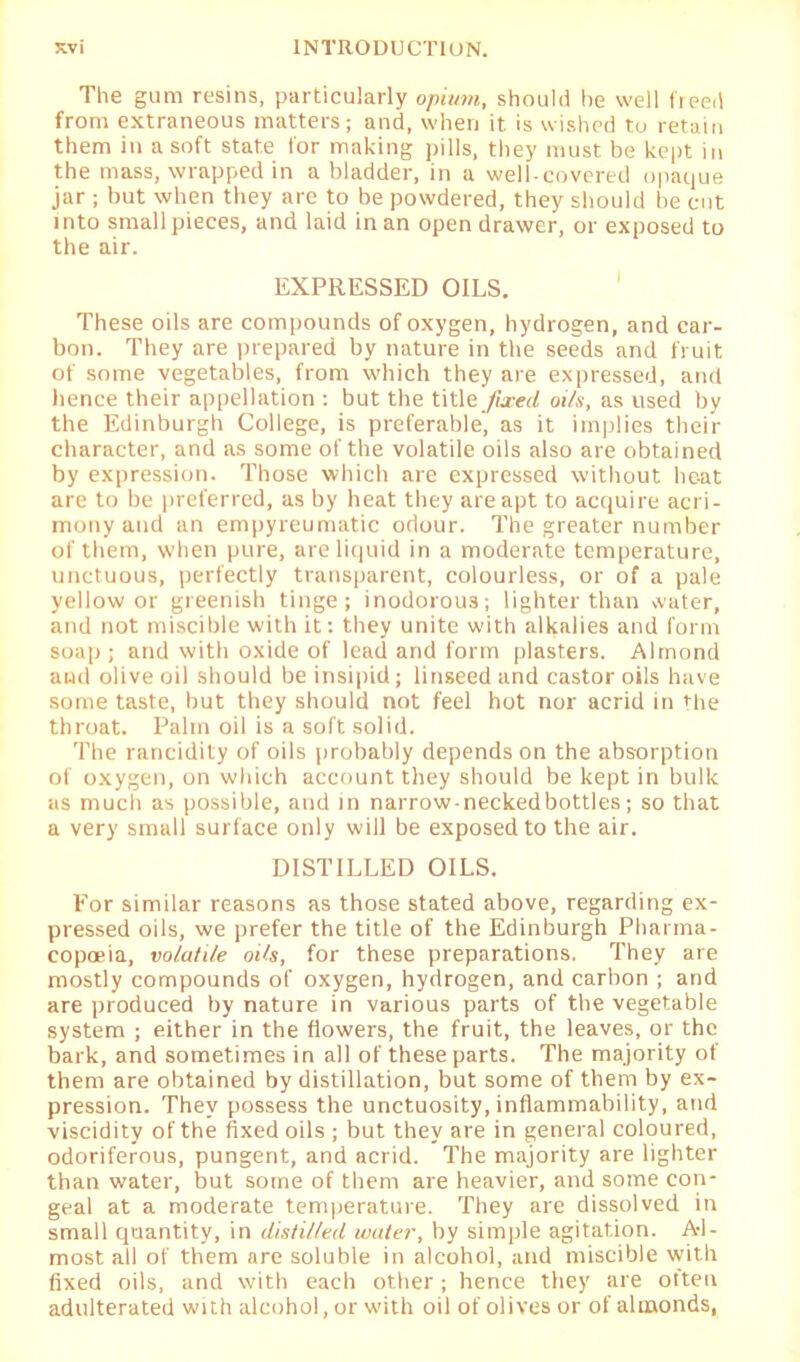 The gum resins, particularly opium, should he well freed from extraneous matters; and, when it is wished to retain them in a soft state for making pills, they must be kept in the mass, wrapped in a bladder, in a well-covered opaque jar ; but when they are to be powdered, they should be cut into small pieces, and laid in an open drawer, or exposed to the air. EXPRESSED OILS. These oils are compounds of oxygen, hydrogen, and car- bon. They are prepared by nature in the seeds and fruit of some vegetables, from which they are expressed, and lienee their appellation : but the title. fixed oils, as used by the Edinburgh College, is preferable, as it implies their character, and as some of the volatile oils also are obtained by expression. Those which are expressed without he-at are to be preferred, as by heat they are apt to acquire acri- mony and an empyreumatic odour. The greater number of them, when pure, are liquid in a moderate temperature, unctuous, perfectly transparent, colourless, or of a pale yellow or greenish tinge; inodorous; lighter than water, and not miscible with it; they unite with alkalies and form soap ; and with oxide of lead and form plasters. Almond and olive oil should be insipid; linseed and castor oils have some taste, but they should not feel hot nor acrid in the throat. Palin oil is a soft solid. The rancidity of oils probably depends on the absorption of oxygen, on which account they should be kept in bulk as much as possible, and in narrow-neckedbottles; so that a very small surface only will be exposed to the air. DISTILLED OILS. For similar reasons as those stated above, regarding ex- pressed oils, we prefer the title of the Edinburgh Pharma- copoeia, volatile oils, for these preparations. They are mostly compounds of oxygen, hydrogen, and carbon ; and are produced by nature in various parts of the vegetable system ; either in the flowers, the fruit, the leaves, or the bark, and sometimes in all of these parts. The majority of them are obtained by distillation, but some of them by ex- pression. They possess the unctuosity, inflammability, and viscidity of the fixed oils ; but they are in general coloured, odoriferous, pungent, and acrid. The majority are lighter than water, but some of them are heavier, and some con- geal at a moderate temperature. They are dissolved in small quantity, in distilled water, by simple agitation. Al- most all of them are soluble in alcohol, and miscible with fixed oils, and with each other; hence they are often adulterated with alcohol, or with oil of olives or of almonds,