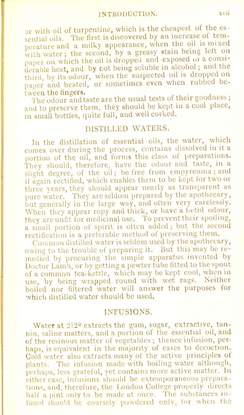 or with oil of turpentine, which is the cheapest of the es - sential oils. The first is discovered by an increase of tem- perature and a milky appearance, when the oil is mixed with water; the second, by a greasy stain being left on paper on which the oil is dropped and exposed ro a consi- derable heat, and by not being soluble in alcohol; and the third by its odour, when the suspected oil is dropped on paper and heated, or sometimes even when rubbed be- tween the fingers. The odour and taste are the usual tests of their goodness ; and to preserve them, they should be kept in a cool place, in small bottles, quite full, and well corked. DISTILLED WATERS. In the distillation of essential oils, the water, which comes over during the process, contains dissolved in it a portion of the oil, and forms this class of preparations. They should, therefore, have the odour and taste, in a slight degree, of the oil; be free from empyreuma; and if again rectified, which enables them to be kept for two or three vears, they should appear nearly as transparent as pure water. They are seldom prepared by the apothecary, but generally in the large way, and often very carelessly. When they appear ropy and thick, or have a foetid odour, they arc unfit for medicinal use. To prevent their spoiling, a small portion of spirit is often added; but the second rectification is a preferable method of preserving them. Common distilled water is seldom used by the apothecary, owing to the trouble of preparing it. But this may be re- medied by procuring the simple apparatus invented by Doctor Lamb, or by getting a pewter tube fitted to the spout of a common tea-kettle, which may be kept cool, when in use, by being wrapped round with wet rags. Neither boiled nor filtered water will answer the purposes for which distilled water should be used. INFUSIONS. Water at 212® extracts the gum, sugar, extractive, tan- nin, saline matters, and a portion of the essential oil, and of the resinous matter of vegetables ; thence infusion, per- haps, is equivalent in the majority of cases to decoction. Cold water also extracts many of the active principles of plants. The infusion made with boiling water although, perhaps, less grateful, yet contains more active matter. In either case, infusions should be extemporaneous prepara- tions, and, therefore, the London College properly directs half a pint only to be made at once. The substances in- fused should be coarsely powdered only, lor when the