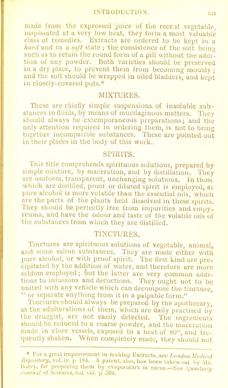 made from the expressed juice of the rece.it vegetable, inspissated at a very low heat, they form a most valuable class of remedies. Extracts are ordered to be kept in a hard and in a soft state ; the consistence of the soft being such as to retain the round form of a pill without the addi- tion of any powder. Both varieties should be preserved in a dry place, to prevent them from becoming mouldy ; and the soft should be wrapped in oiled bladders, and kept in closely-covered pots.* MIXTURES. These are chiefly simple suspensions, of insoluble sub- stances in fluids, by means of mucilaginous matters. They should always be extemporaneous preparations; and the only attention required in ordering them, is not to bring together incompatible substances. These are pointed out in their places in the body of this work. SPIRITS. This title comprehends spirituous solutions, prepared by simple mixture, by maceration, and by distillation. They are uniform, transparent, unchanging solutions. In those, which are distilled, proof or diluted spirit is employed, as pure alcohol is more volatile than the essential oils, which are the parts of the plants held dissolved in these spirits. They should be pertectly free from impurities and empy- reuma, and have the odour and taste of the volatile oils of the substances from which they are distilled. TINCTURES. Tinctures are spirituous solutions of vegetable, animal, and some saline substances. They are made either with pure alcohol, or with proof spirit. The flrst kind are pre- cipitated by the addition of water, and therefore are more seldom employed ; but the latter are very common addi- tions to infusions and decoctions. They ought not to be united with any vehicle which can decompose the tincture, “ or separate anything from it in a palpable form.” Tinctures should always be prepared by the apothecary, as the adulterations of them, which are daily practised by the druggist, are not easily detected. The ingredients should be reduced to a coarse powder, and the maceration made in close vessels, exposed to a heat of 80°, and fre- quently shaken. When completely made, they should not * For a great improvement in making Iixtracts, see London Mr,Unit Repository, vol. iv. p. 18-1. A patent, also, has been taken out by Mr harry, for preparing them by evaporation in vacuo—Hen Uuartni 1/ Juurrhil of Sciences, vol. viii. p. 360. J