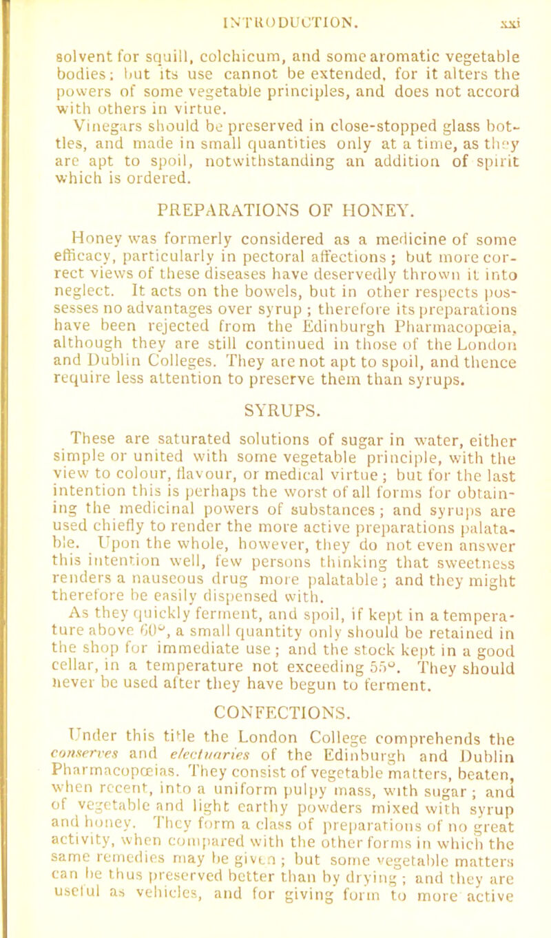 solventfor squill, colchicum, and some aromatic vegetable bodies; but its use cannot be extended, for it alters the powers of some vegetable principles, and does not accord with others in virtue. Vinegars should be preserved in close-stopped glass bot- tles, and made in small quantities only at a time, as they are apt to spoil, notwithstanding an addition of spirit which is ordered. PREPARATIONS OF HONEY. Honey was formerly considered as a medicine of some efficacy, particularly in pectoral affections; but more cor- rect views of these diseases have deservedly thrown it into neglect. It acts on the bowels, but in other respects pos- sesses no advantages over syrup ; therefore its preparations have been rejected from the Edinburgh Pharmacopoeia, although they are still continued in those of the London and Dublin Colleges. They are not apt to spoil, and thence require less attention to preserve them than syrups. SYRUPS. These are saturated solutions of sugar in water, either simple or united with some vegetable principle, with the view to colour, flavour, or medical virtue ; but for the last intention this is perhaps the worst of all forms for obtain- ing the medicinal powers of substances; and syrups are used chiefly to render the more active preparations palata- ble. Upon the whole, however, they do not even answer this intention well, few persons thinking that sweetness renders a nauseous drug more palatable; and they might therefore be easily dispensed with. As they quickly ferment, and spoil, if kept in a tempera- ture above 60°, a small quantity only should be retained in the shop for immediate use; and the stock kept in a good cellar, in a temperature not exceeding 55°. They should never be used after they have begun to ferment. CONFECTIONS. Under this title the London College comprehends the conserves and electuaries of the Edinburgh and Dublin Pharmacopoeias. They consist of vegetable matters, beaten, when recent, into a uniform pulpy mass, woth sugar; and of vegetable and light earthy powders mixed with syrup and honey. They form a class of preparations of no great activity, when compared with the other forms in which the same remedies may be given ; but some vegetable matters can he thus preserved better than by drying ; and they are uselul as vehicles, and for giving form to more active