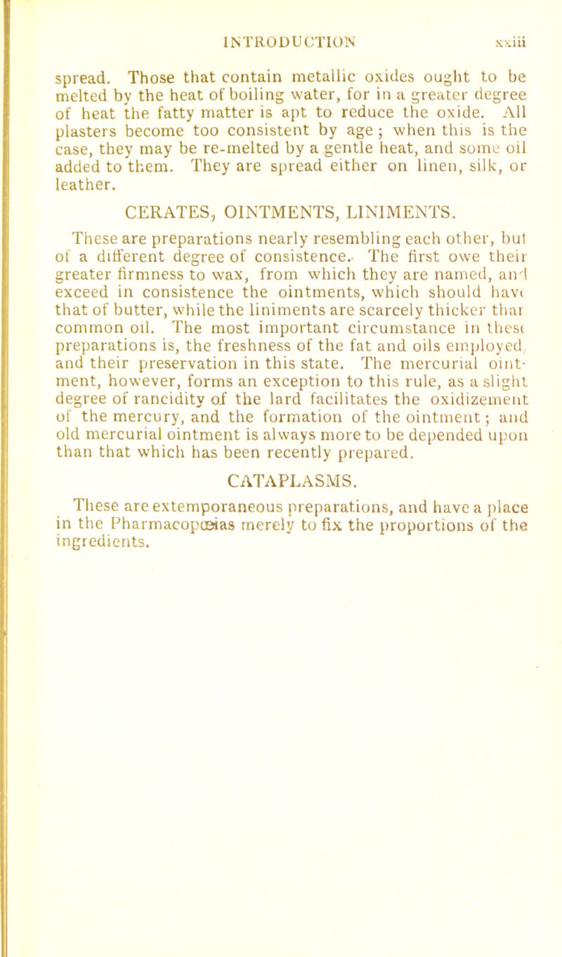 spread. Those that contain metallic oxides ought to be melted by the heat of boiling water, for in a greater degree of heat the fatty matter is apt to reduce the oxide. All plasters become too consistent by age; when this is the case, they may be re-melted by a gentle heat, and some oil added to them. They are spread either on linen, silk, or leather. CERATES, OINTMENTS, LINIMENTS. These are preparations nearly resembling each other, bul of a different degree of consistence.- The first owe their greater firmness to wax, from which they are named, and exceed in consistence the ointments, which should havi that of butter, while the liniments are scarcely thicker thar common oil. The most important circumstance in these preparations is, the freshness of the fat and oils employed and their preservation in this state. The mercurial oint- ment, however, forms an exception to this rule, as a slight degree of rancidity o.f the lard facilitates the oxidizement of the mercury, and the formation of the ointment; and old mercurial ointment is always more to be depended upon than that which has been recently prepared. CATAPLASMS. These are extemporaneous preparations, and have a place in the Pharmacopoeias merely to fix the proportions of the ingredients.