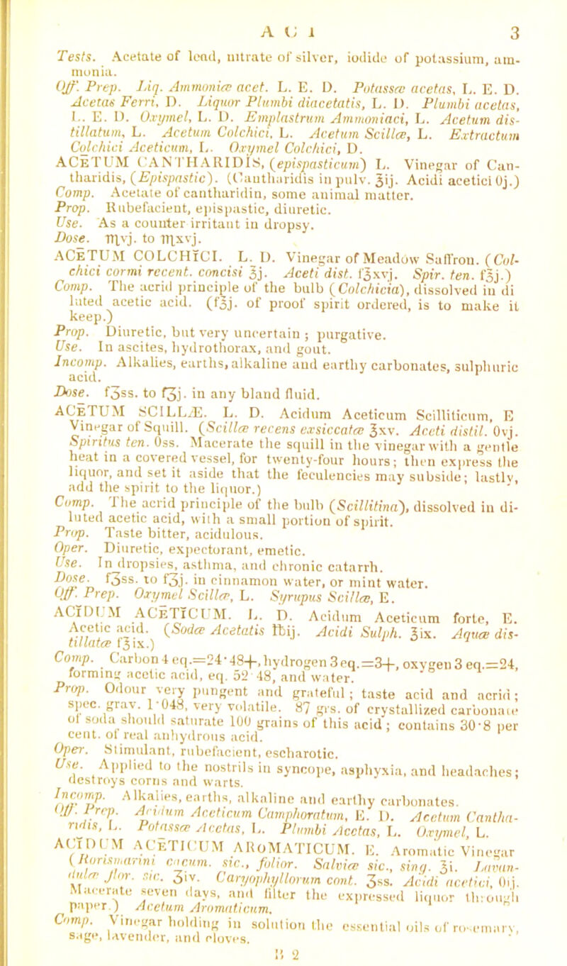 Tests. Acetate of lead, nitrate of silver, iodide of potassium, am- monia. Off'. Prep. J.iq. Ammonia! acet. L. E. D. Potassre acetas, I,. E. D. Acetas Ferri, D. Liquor Pltimbi diacetatis, L. 1). Plumbi acelns, I.. E. D. O.vymel, L. D. Emplastrum Ammoniaci, L. Acetum dis- tillatum, L. Acetum Colchici. L. Acetum Scillce, L. Extractum Colchici Aceticum, L. Oxymet Colchici, D. ACeTUM CANTHARIDIS, (epispasticum) L. Vinegar of Can- tharidis, (Epispastic). (Oauthuriciis in pulv. Jij. Acidi acetici Oj.) Comp. Acetate of cantharidin, some animal matter. Prop. Rubefacient, epispastic, diuretic. Use. As a counter irritant in dropsy. Pose. Ttfvj. to lT]xvj. ACeTUM COLCHiCI. L. D. Vinegar of Meadbw Saffron. (Col- chici cormi recent, concisi Jj. Aceti dist. f'Jxvj. Spir. ten. fsj.) Comp. Tlie acrid principle of the bulb (Colchicto), dissolved in di luted acetic acid. (f'3j. of proof spirit ordered, is to make it keep.) Prop. Diuretic, but very uncertain ; purgative. Use. In ascites, hydrothorax, and gout. Incomp. Alkalies, earths, alkaline and earthy carbonates, sulphuric acid. Dose. f3ss. to f3j. in any bland fluid. forte, E. Aquce dis- AGeTUM SCILLrE. L. D. Acidum Aceticum Scilliticum, E Vinegar of Squill. (Sct/la? recens exsiccata Jxv. Aceti distil. Ovj. Spiritus ten. Oss. Macerate the squill in the vinegarwith a gentle heat in a covered vessel, for twenty-four hours; then express the liquor, and set it aside that the feeulencies may subside; lastly, add the spirit to the liquor.) Comp. The acrid principle of the bulb (Soillitina), dissolved in di- luted acetic acid, with a small portion of spirit. Prop. Taste bitter, acidulous, Oper. Diuretic, expectorant, emetic. Use. In dropsies, asthma, and chronic catarrh. Dose. f3ss. to f3j. in cinnamon water, or mint water. 0//. Prep. Oxymel Scillce, L. Syrupus Scillce, E. ACiDUM ACETICUM. Ij. D. Acidum Aceticum Acetic acid. (Soda? Acetatis ftij. Acidi Sulnh tulatce fjix.) Comp. Carbon 4 eq.=24*48+, hydrogen 3 eq.=34-, oxygen 3 eq.=24, forming acetic acid, eq. 52 48, and water. Prop. Odour very pungent and grateful; taste acid and acrid; spec. grav. 1 048, very volatile. 87 grs. of crystallized carbonate ol soda should saturate 100 grains of this acid ; contains 30-8 per cent, of real anhydrous acid. * Oper. Stimulant, rubefacient, escharotic. Use. Applied to the nostrils in syncope, asphyxia, and headaches: destroys corns and warts. /ttramp. Alkalies, earths, alkaline and earthy carbonates. tip. I rep. Arvlum Aceticum Camplioratum, E. D. Acetum Cantlm- ndis.L. Potassce Acctas, L. Plumbi Acctas, L. Oxymel, L. ACTDrM ACETICUM AROMATICUM. E. Aromatic Vinegar y.uris,auni Cncum. sic., fulimr. Salvia? sic., sing. Lavan- 'it . 3'y- Uaryophyllorum cont. 3ss. Acidi acetici, Oij. Macerate seven days, and filter the expressed liquor through paper.) Acetum Aromaticum. Comp. Vinegar holding in solution the essential oils of rosemary,