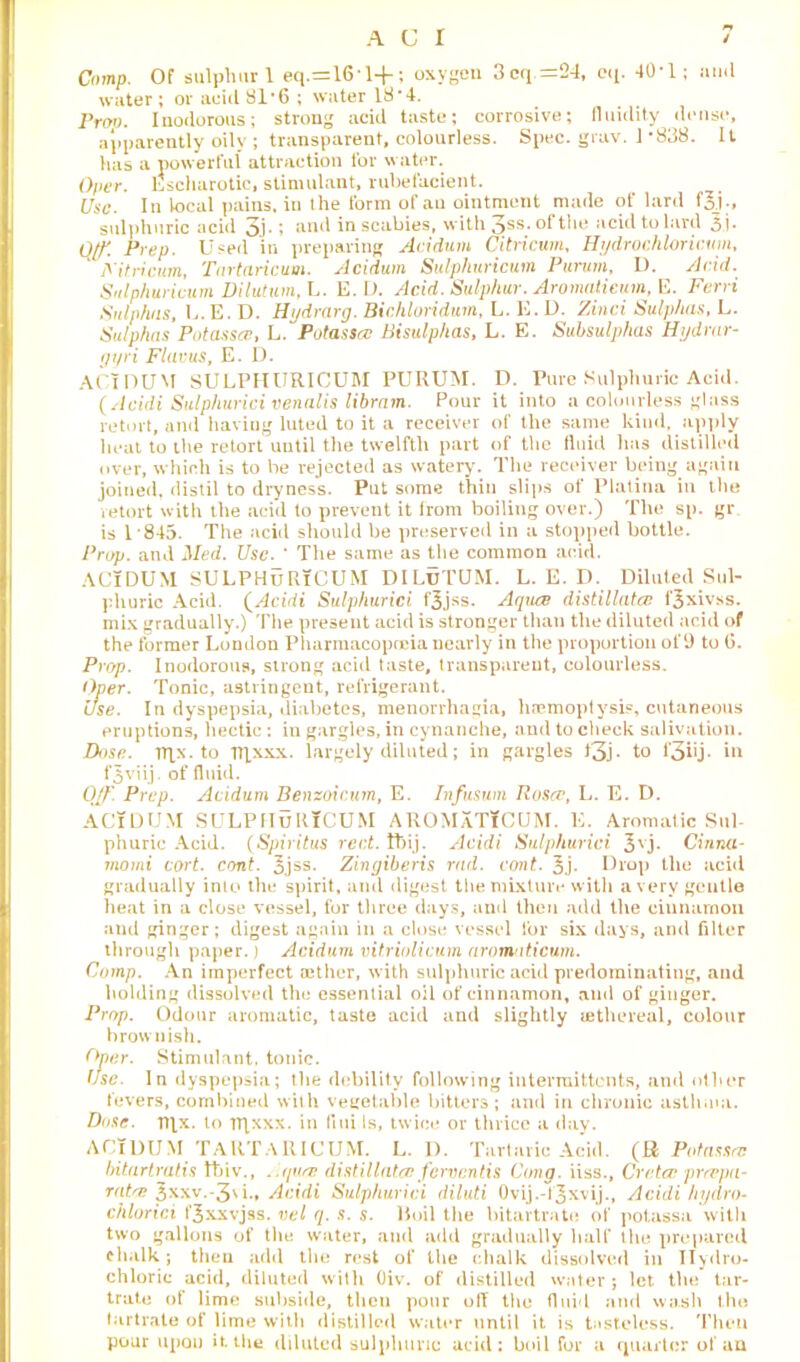 Comp. Of sulphur 1 eq.=161-f; oxygen 3cq.=24, eq. 40-1; and water ; or acid 81*6 ; water 18 -4. Prop. Inodorous; strong acid taste; corrosive; fluidity dense, apparently oily ; transparent, colourless. Spec. grav. 1 *838. It has a powerful attraction for water. Oper. Escharotic, stimulant, rubefacient. Use. In local pains, in the form of an ointment made of lard f5_j ;, sulphuric acid 3b » and in scabies, with 3ss. of the acid to lard 3.j* Oft Prep. Used in preparing Acidum Citricum, Hydrochloricum, Fitricum, Tartaricum. Acidum Sulphuricum Purum, I). Acid. Sulphuricum Dilutum, L. E. D. Acid. Sulphur. Aromatieum, E. Ferri Sulphas, L.E. D. Hydrarg. Bichloridwn, L. E. D. Zinci Sulphas, L. Sulphas Potassa, L. Potassa Bisulphas, L. E. Subsulphas Hijdrnr- gyri Flavus, E. D. AC I DU M SULPHURICUM PURUM. D. Pure Sulphuric Acid. (Acidi Sulphurici venalis libram. Pour it into a colourless glass retort, and havitig luted to it a receiver of the same kind, apply beat to the retort until the twelfth part of the fluid has distilled over, which is to be rejected as watery. The receiver being again joined, distil to dryness. Put some thin slips of Platina in the retort with the acid to prevent it from boiling over.) The sp. gr is 1845. The acid should be preserved in a stopped bottle. Prop, and Med. Use. ' The same as the common acid. ACIDUM SULPHURICUM DILuTUM. L. E. D. Diluted Sul- phuric Acid. (Acidi Sulphurici fjjss. Aqua distillates f£xivss. mix gradually.) The present acid is stronger than the diluted acid of the former London Pharmacopoeia nearly in the proportion of 9 to G. Prop. Inodorous, strong acid taste, transparent, colourless. Oper. Tonic, astringent, refrigerant. use. In dyspepsia, diabetes, menorrhagia, haemoptysis, cutaneous eruptions, hectic : in gargles, in cynanche, and to check salivation. Dose. TT]x. to iqxxx. largely diluted; in gargles t3j- to l'3iij- in f^viij. of fluid. Off. Prep. Acidum Benzoicum, E. Infusum Rosa, L. E. D. ACIDUM SULPIIuRlCUM AROMaTICUM. E. Aromatic Sul- phuric Acid. (Spiritus rect. tbij. Acidi Sulphurici 3vj- Cinna- momi cort. cant. 3jss- Zingiberis rad. cont. 3j. Drop the acid gradually into the spirit, and digest the mixture with a very gentle heat in a close vessel, for three days, and then add the cinnamon and ginger; digest again in a close vessel for six days, and filter through paper.) Acidum vitriolicum aromatieum. Comp. An imperfect aether, with sulphuric acid predominating, and holding dissolved the essential oil of cinnamon, and of ginger. Prop. Odour aromatic, taste acid and slightly (ethereal, colour brownish. Oper. Stimulant, tonic. Use. In dyspepsia; the debility following intermittents, and other fevers, combined with vegetable bitters; and in chronic asthma. Dose. Tflx. to TRxxx. in (ini Is, twice or thrice a day. ACIDUM TARTARICUM. L. D. Tartaric Acid. (R Potasscc bitartratis tbiv., . qua distil lata ferven tis Cong, iiss., Creta prapa- rata 3*xv.-3\i., Acidi Sulphurici diluti Ovij.-fjxvij., Acidi hydro- chlorici f^xxvjss. cel q. s. s. Boil the bitartrate of potassa with two gallons of the water, and add gradually half the prepared chalk; then add the rest of the chalk dissolved in Hydro- chloric acid, diluted with Oiv. of distilled water ; let the tar- trate of lime subside, then pour oil the fluid and wash the tartrate of lime with distilled water until it is tasteless. Then pour upon it. the diluted sulphuric acid: boil for a quarter of an