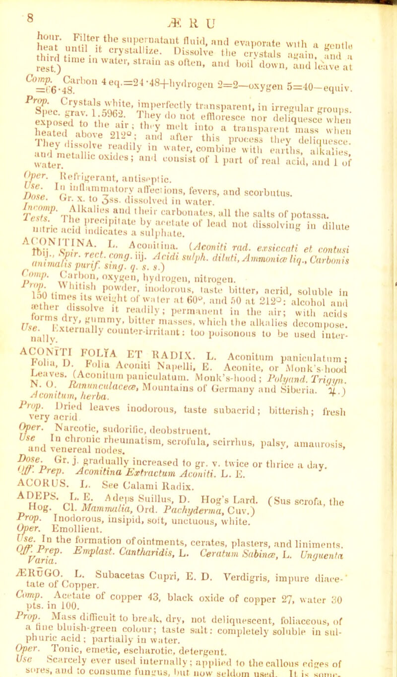 rest.) ' 1Un aS °ften’ aa 1,0,1 (lown' und leave at Co^ Carbor, 4eq.=24-48+l,ydrogen 2=2-oxygen 5=40-equiv. FrZ'ec C/ravtai%'qfioe' ™l,e,'lBctly transparent, in irregular groups, exposed to li,596' J, 'ey 'lo “ot. effloresce nor deliquesce when heated above 9V.9V 'y, f lnt‘> a “•‘■^parent mass when They dissolve r , * ufler tlus Pro(:es3 they deliquesce. y . ,?■ ’.Bacllly >“ water, combine with earths, alkalies water U1C0XldeS; and ™“sisto1' 1 Part of real acid, and 1 of Over. Refrigerant, antiseptic. j)Sne' p111 tt am motor y affections, fevers, and scorbutus. JJose. C,r. x. to 3ss. dissolved in water. tZ7' Th,!kalieS and,ll'ir “rbouates. all the salts of potassn. 1 be precipitate by acetate of lead not dissolving in dilute nitric acid indicates a sulphate. b A^N^A-(I- A.?.0lli,,ilia- (Aconiti rad. exsiccati et contusi ^ animates purifsTg3^. dUu,i'Uq., Carboms ------ oi ,iy. y. 3,J p‘P- ,V;u-.-0?' oxy«er', hydrogen, nitrogen. 'i-n ,• .sh Pow'ler, inodorous, taste bitter, acrid s lou times Its weight of water at 60'-’, and SO at 212°: al . soluble in —'7 *•“ wr‘“' w. t'Micr ill OO, mm av at alcohol and mther dissolve it readily; permanent in the air; with acids Use Fx^S!??7, ViM?r.ma’,S0S- v' hich ‘he alkalies decompose. na.llv terna^counter-irritant; too poisonous to be used inter- Fp°L‘Aa ET RADIX. L. Aconitum paniculatum; f , . Flla Acornti Napelli, E. Aconite, or Monk's-hood Leaves. (Aconitum paniculatum. Monk’s-hood; Polyand. Trigyn. . . Jutnunculacece, Mountains of Germany and Siberia. U ) A com turn, herba. *“J Pi'up. Dried leaves inodorous, taste subacrid; bitterish: fresh very acrid Opcr. Narcotic, sudorific, deobstruent. In chroaic rheumatism, scrofula, scirrhus, palsv, amaurosis, and venereal nodes. * ' Pose- Or. j gradually increased to gr. v. twice or thrice a day. W- lreV- Aconitina Extractum Aconiti. L. E. ACORUS. L. See Calami Radix. AHoPS-m'w Adf.Ps^uillus, D. Hog’s Lard. (Sus scrofa, the Hog. Cl. Mammalia, Ord. P achy derma, Cuv.) Pj°V- Inodorous, insipid, solt, unctuous, white. Oper. Emollient. f re. In the formation of ointments, cerates, piasters, and liniments. UVarm' EmplasL C(lnth^id,is, L. Ceratum Sabina, L. Unguenta yK,RuG<?',, L' Subacetas Cupri, E. D. Verdigris, impure diace-' tate ol Copper. Comp. Acetate of copper 43, black oxide of copper 27. water 30 pts. in 100. Prop. Mass difficult to break, dry, not deliquescent, foliaceous, of a Une bluish-green colour; taste salt: completely soluble in sill- phuric acid ; partially in water. Oper. Tonic, emetic, escharotio, detergent. Use Scarcely ever used internally; applied lo the callous edges of sores, and to consume fungus, but now seldom used. It is some.