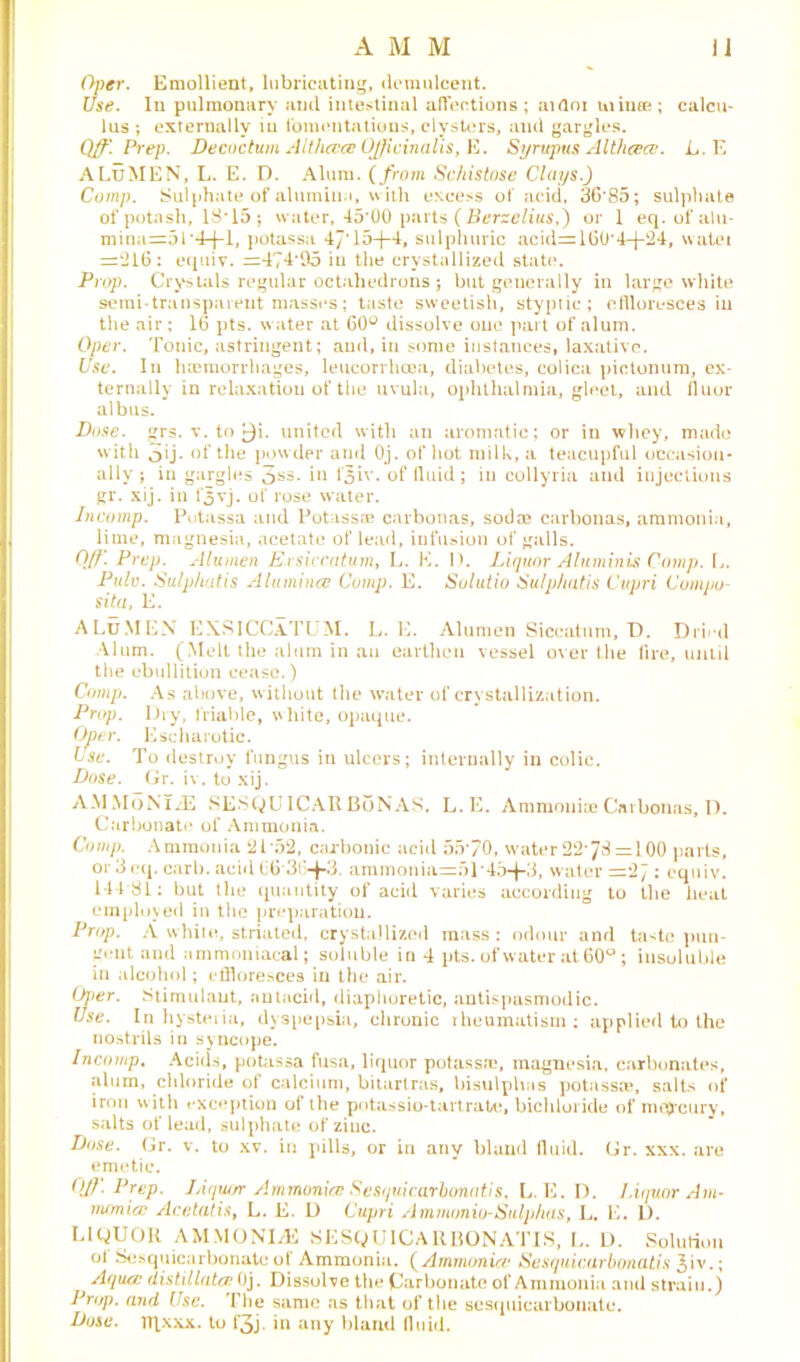 Oper. Emollient, lubricating, demulcent. Use. In pulmonary and intestinal affections; aifloi mince; calcu- lus ; externally iu fomentations, clysters, and gargles. Qff*. Prep. Decoctum Althccce Officinalis, E. Syrwpus Althcece. L. E ALuMEN, L. E. D. Alum. (from Schistose Clays.) Comp. Sulphate of alumina, with excess of acid, 36*85; sulphate of potash, 18*15; water, 45*00 parts ( Berzelius,) or 1 eq. of alu- mina=5l'4-j-l, potassa 47‘15-{-4, sulphuric acid=160*4-{-24, watei =‘216: equiv. =474*05 iu the crystallized state. Prop. Crystals regular octahedrons j but generally in large white semi-transparent masses; taste sweetish, styptic; eflloresces in the air ; 16 pts. water at 60° dissolve one part of alum. Oper. Tonic, astringent; and, in some instances, laxative. Use. In haemorrhages, leucorrhcea, diabetes, colica pictonum, ex- ternally in relaxation of the uvula, ophthalmia, gleet, and fluor albus. Duse. grs. v. to f}i. united with an aromatic; or in whey, made with oij- of the powder and Oj. of hot milk, a teacupful occasion- ally; in gargles 3s5- i11 f3iv. of fluid; in collyria and injections gr. xij. in fjvj. of rose water. Incomp. Potassa and Potass® carbonas, sod® carbonas, ammonia, lime, magnesia, acetate of lead, infusion of galls. 0(f\ Prep. Alumen Ersiccatum, L. K. lb Liquor Aluminis Comp. L. Pulv. Sulphatis Alumincc Comp. E. Sulutio Sulphatis Cupri Compo- sita, E. ALu.MEN EXSICCA.TUM. L. E. Alumen Siccatnm, D. Dried Alum. (Melt the alum in an earthen vessel over the lire, until the ebullition cease.) Comp. As above, without the water of crystallization. Prop. Dry, friable, white, opaque. Oper. Escharotic. ise. To destroy fungus in ulcers; internally in colic. Dose. Gr. iv. to xij. AMMoNlAS SESQUICAR BoN AS. L. E. Ammonia* Carbonas, D. Carbonate of Ammonia. Comp. Ammonia 21*52, carbonic acid 55*70, water 22*78 =100 parts, or 3eq. carb. acid 66*364-3. ammonia=f>i*45-f-3, water =27 : equiv. 114 81: but the quantity of acid varies according to the heat employed in the preparation. Prop. A white, striated, crystallized mass : odour and taste pun- gent. and ammoniacal; soluble in 4 pts. of water at 60°; insoluble in alcohol; effloresces in the air. Oper. Stimulant, antacid, diaphoretic, antispasmodic. Use. In hysteria, dyspepsia, chronic rheumatism: applied to the nostrils in syncope. Incomp. Acids, potassa fusa, liquor potass®, magnesia, carbonates, •alum, chloride of calcium, bitartras, bisulphas potassa*, salts of iron with exception of the potassio-tartrate, bichloride of mt$*cury, salts of lead, sulphate of ziuc. Dose. Gr. v. to xv. in pills, or in any bland fluid. Gr. xxx. are emetic. OJ}'. Prep. Liquor Ammonia: Sesquicarbonntis, L. E. D. liquor Am- monia Acetatis, L. E. D Cupri Ammonio-Sulphas, L. E. D. LIQUOR AMMONITE SESQUICAR BON ATI S, L. D. Solution ol Sesquicarbonate of Ammonia. (Ammonia Sesquicarbonatis £iv.; Aqua distil lata Oj. Dissolve the Carbonate of Ammonia and strain.) Prop, and Use. The same as that of the sesquicarbonate. Duse. Tqxxx. to f3j. in any bland fluid.