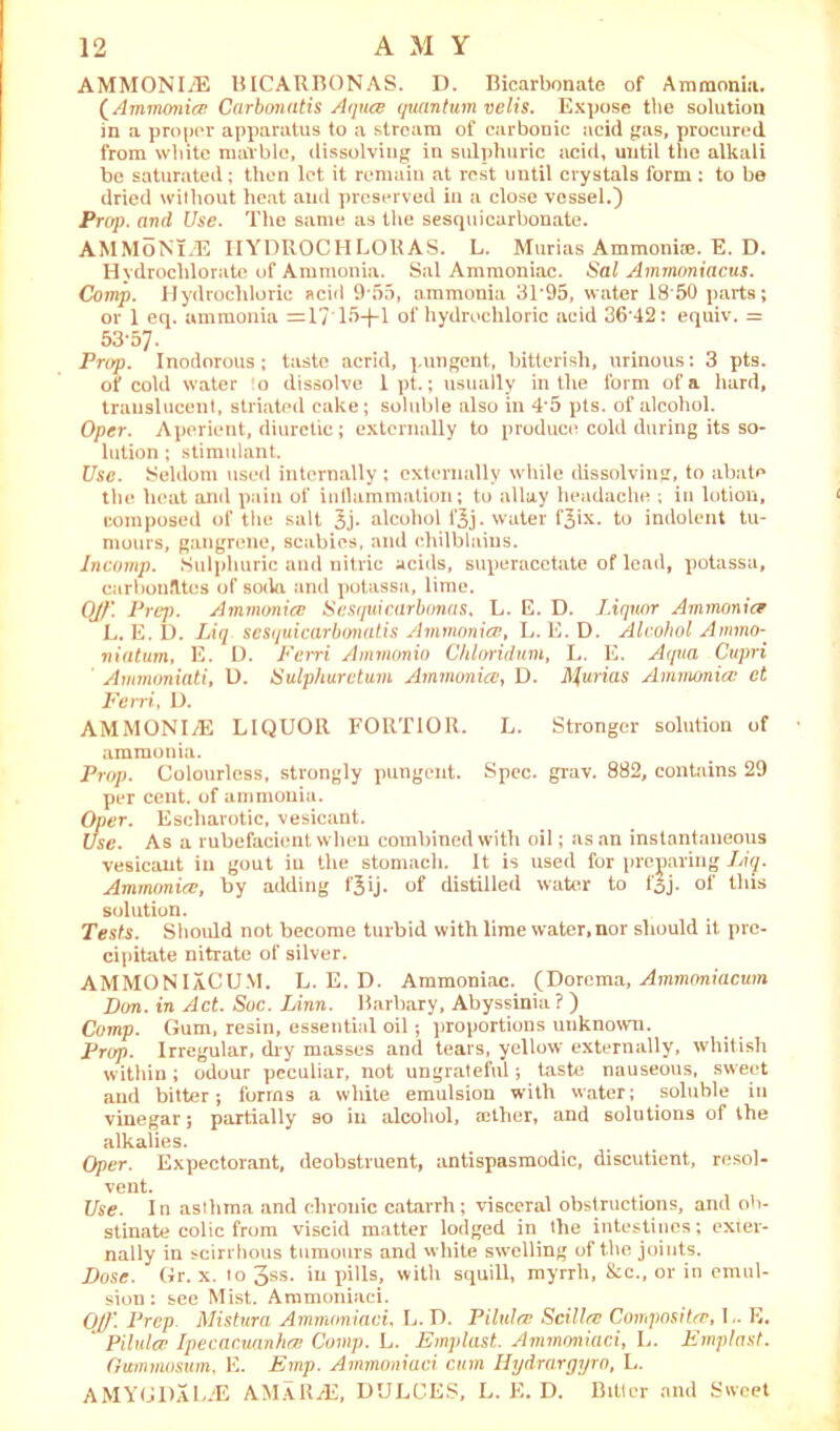 AMMONITE BICARBONAS. D. Bicarbonate of Ammonia. (Ammonia Carbonatis Aquce quantum velis. Expose the solution in a proper apparatus to a stream of carbonic acid gas, procured from white marble, dissolving in sulphuric acid, until the alkali be saturated; then let it remaiu at rest until crystals form: to be dried without heat and preserved in a close vessel.) Prop, and Use. The same as the sesquicarbonate. AMMONITE IIYDROCHLORAS. L. Murias Ammoniae. E. D. Hydrochlorate of Ammonia. Sal Ammoniac. Sal Ammoniacus. Comp. Hydrochloric acid 9*55, ammonia 31*95, water I860 parts; or 1 eq. ammonia =17’15-f-l of hydrochloric acid 36 42: equiv. = 53*57. Prop. Inodorous; taste acrid, pungent, bitterish, urinous: 3 pts. of cold water o dissolve 1 pt.; usually in the form of a hard, translucent, striated cake; soluble also in 4*5 pts. of alcohol. Oper. Aperient, diuretic; externally to produce cold during its so- lution ; stimulant. Use. Seldom used internally ; externally while dissolving, to abate the heat and pain of inflammation; to allay headache ; in lotion, composed of the salt 3j* alcohol l'3j. water f^ix. to indolent tu- mours, gangrene, scabies, and chilblains. Incomp. Sulphuric and nitric acids, superacetate of lead, potassa, carbonates of soda and potassa, lime. Ojf\ Prep. Ammonia; Scsquicarbonas, L. E. D. Liquor Ammonia L. E. D. Liq sesquicarbonatis Ammonia?, L. E. D. Alcohol Ammo- niatum, E. L). Ferri Ammonia Chloridum, L. E. Aqua Cupri Ammoniati, l). Sulphureturn Ammonia?, D. Anurias Ammonia; ct Ferri, D. AMMONITE LIQUOR FORTIOR. L. Stronger solution of ammonia. Prop. Colourless, strongly pungent. Spec. grav. 882, contains 29 per cent, of ammonia. Oper. Escharotic, vesicant. Use. As a rubefacient when combined with oil; as an instantaneous vesicant in gout iu the stomach. It is used for preparing Liq. Ammonia?, by adding fjij. of distilled water to fjj. of this solution. Teste. Should not become turbid with lime water, nor should it pre- cipitate nitrate of silver. AMMONIaCUM. L. E. D. Ammoniac. (Dorema, Ammoniacum Don. in Act. Soc. Linn. Barbary, Abyssinia ? ) Comp. Gum, resin, essential oil; proportions unknown. Prop. Irregular, dry masses and tears, yellow externally, whitish within; odour peculiar, not ungrateful; taste nauseous, sweet and bitter; forms a white emulsion with water; soluble in vinegar; partially so iu alcohol, rether, and solutions of the alkalies. Oper. Expectorant, deobstruent, antispasmodic, discutient, resol- vent. Use. In asthma and chronic catarrh; visceral obstructions, and ob- stinate colic from viscid matter lodged in the intestines; exter- nally in scirrhous tumours and white swelling of the joints. Dose. Gr. x. to 3SS- pills, with squill, myrrh, &c., or in emul- sion : see Mist. Ammoniaci. OJf\ Prep Mistura Ammoniaci, L. D. Pilules Scilla: Composites, L. E. * Pilules Ipecacuanha; Comp. L. Emplast. Ammoniaci, L. Emplast. Gummusum, E. Emp. Ammoniaci cum Hydrargyro, L. AMYGDaLTE AM A R AS, DULCES, L. E. D. Biller and Sweet