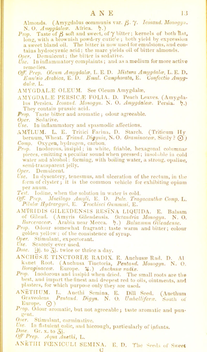 Almonds. (Amygdalus oommunis var. ft. y. Icosand. Monogyn. N. O. Amygdalea. Africa. *?.) Prop. Taste of ft soft and sweet, of y bitter; kernels of both llat, long, with a brownish powdery cutic’e ; both yield by expression a sweet bland oil. The bitter is now used for emulsions, and con- tains hydrocyanic acid : the marc yields oil of bitter almonds. Oper. Demulcent; the bitter is sedative. Use. In inflammatory complaints ; and as a medium for more active remedies. 0//: Prep. Oleum Amygdala, L. E. D. Mistura Amygdala, L. E. D. Emidsio Arabica, E. D. Emul. Camphorata, E. Confcctio Amyg- dala, L. AMYGDAL/E OLEUM. See Oleum Amygdala}. AMYGDAL/E PERSIC/E FOLIA. D. Peach Leaves. (Amygda- lus Persica. Icosand. Monogyn. N. O. Amygdalea. Persia. *?.) They contain prussic acid. Prop. Taste bitter and aromatic ; odour agreeable. Oper. Sedative. Use. In inflammatory and spasmodic affections. AMyLUM. L. E. Tritici Farina, D. Starch. (Triticum My bernum, Wheat. Triand. Digynia, N.O. Graminacea, Sicily? 0.) Comp. Oxygen, hydrogen, carbon. Prop. Inodorous, insipid ; in white, friable, hexagonal columnar pieces, emitting a peculiar sound when pressed; insoluble in cold water and alcohol; forming, with boiling water, a strong, opaline, semi-transparent jelly. Oper. Demulcent. Use. In dysentery, tenesmus, and ulceration of the rectum, in the form of clyster j it is the common vehicle for exhibiting opium per anum. Test. Iodine, when the solution in water is cold. OJf'. Prep. Mucilago Amyli, E. D. Pulv. Tragacantha Comp. L. Pilula Hydrargyri, E. Trochisci Gummosi, E. AMYRIDIS GILEaDENSIS RESINA LIQUIDA. E. Balsam of Gilead. (Amyris Gileadeusis. Octandria Monogyn. N. O. Burceracea. Arabia near Mecca. *?.) Balsamum Gileadcnse. Prop. Odour somewhat fragrant; taste warm and bitter; colour golden yellow; of the consistence of syrup. Oper. Stimulant, expectorant. Use. Scarcely ever used. Dose, y.j- to 3j. twice or thrice a day. ANCHuS.E TINCTORTvE RADIX. E. Anchusre Rad. D. A1 kunet Root. (Anchusa Tiuctoria, Pentand. Monogyn. N. O. Boraginacea. Europe. %.) Anchusa radix. Prop. Inodorous and insipid when dried. The small roots are the best, and impart the finest and deepest red to oils, ointments, and plasters, for which purpose only they are used. ANeITTUM. L. Anethi Semina, E. Dill Seed. (Anethum Graveolens Pentand. Dinim. N. O. Umbelliferce. South of Europe. Q ) Prop. Odour aromatic, but not agreeable; taste aromatic and pun- gent. Oner. Stimulant, carminative. Use. In flatulent colic, and hiccough, particularly of infants. Dose. Gr. x. to 3j. Off' Prep. Agua Anethi, L. ANeTIII FCENICULl SEMINA. E. I). The <reds of Sweet U
