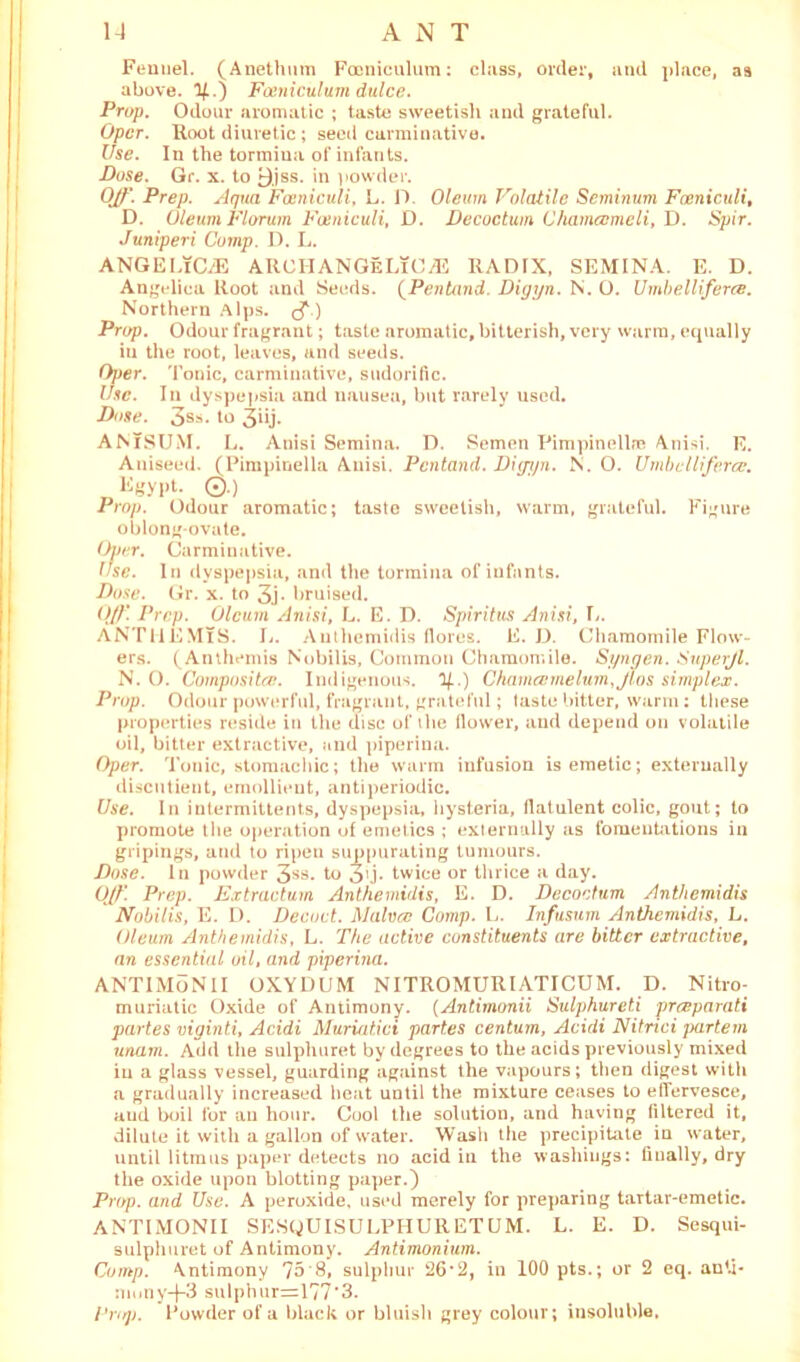 Fennel. (Anethum Fooniculum: class, order, and place, as above. 1£.) Fosniculum dulce. Prop. Odour aromatic ; taste sweetish and grateful. Opcr. Hoot diuretic ; seed carminative. Use. In the tormina of infants. Pose. Gr. x. to 9,jss. in powder. Off. Prep. Aqua Fosniculi, L. D. Oleum Volatile Seminum Faeniculi, D. Oleum Florum Fosniculi, D. Decoctum Chamccmeli, D. Spir. Juniperi Comp. D. L. ANGELICAS ARCH ANGeLiC AS RADIX, SEMINA. E. D. Angelica Root and Seeds. (Pentand. Pigyn. N. O. Umbelliferee. Northern Alps, Prop. Odour fragrant; taste aromatic, bitterish, very warm, equally in the root, leaves, and seeds. Oper. Tonic, carminative, sudorific. use. In dyspepsia and nausea, but rarely used. Pose. 3s*. to 3iij. ANTSUM. L. Anisi Semina. D. Semen Phnpinellfe Anisi. E. Aniseed. (Pimpinella Anisi. Pentand. Pigyn. N. O. Umbelliferee. ligypt. ©.) Prop. Odour aromatic; taste sweetish, warm, grateful. Figure oblong-ovate. Over. Carminative. Use. In dyspepsia, and the tormina of infants. Pose. Gr. x. to 3j- bruised. Off Prep. Oleum Anisi, L. E. D. Spir it us Anisi, L. ANTllEMlS. L. Anthemidis floras. E. D. Chamomile Flow- ers. (Anthemis Nobilis, Common Chamomile. Syngen. Superjl. N. O. Composite. Indigenous, y..) Ghamcemelum,jlos simplex. Prop. Odour powerful, fragrant, grateful; taste bitter, warm; these properties reside in the disc of the flower, and depend on volatile oil, bitter extractive, and piperina. Oper. Tonic, stomachic; the warm infusion is emetic; externally discutient, emollient, antiperiodic. Use. In intermittents, dyspepsia, hysteria, flatulent colic, gout; to promote the operation of emetics ; externally as fomentations in gripings, and to ripen suppurating tumours. Pose. In powder 3SS* to 34- twice or thrice a day. Off. Prep. Extractum Anthemidis, E. D. Pecoctum Anthemidis Nobilis, E. D. Pecoct. Malvcc Comp. L. Infusum Anthemidis, L. Oleum Anthemidis, L. The active constituents are bitter extractive, an essential oil, and piperina. ANTIMoNlI OXYDUM NITROMURIATICUM. D. Nitro- muriatic Oxide of Antimony. (Antimonii Sulphureti preeparati partes viginti, Acidi Muriatici partes centum, Acidi Nitnci partem unam. Add the sulphuret by degrees to the acids previously mixed in a glass vessel, guarding against the vapours; then digest with a gradually increased heat until the mixture ceases to effervesce, and boil for an hour. Cool the solution, and having filtered it, dilute it with a gallon of water. Wash the precipitate in water, until litmus paper detects no acid in the washings: finally, dry the oxide upon blotting paper.) Prop, and Use. A peroxide, used merely for preparing tartar-emetic. ANTIMONII SESQUISULPHURETUM. L. E. D. Sesqui- sulphuret of Antimony. Antimonium. Comp. Antimony 75 8, sulphur 26*2, in 100 pts.; or 2 eq. anti- nniny-j-3 sulphur=177'3. Pro]). Powder of a black or bluish grey colour; insoluble.