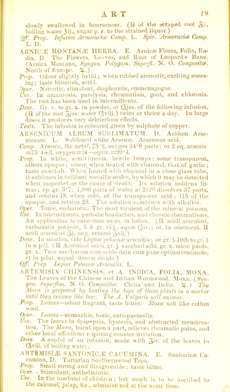 ART slowly swallowed in hoarseness. (R of the scraped root 3i-> boiling water 5ij., sugar q. s. to the strained liquor.) Qff] Prep. Infusum Armor aciat Comp. L. Spir. Armoracice Comp. L. D. ARNlC/E MONTANjE HERBA. E. Arnica? Flores, Folia, Ra- dix, D. The Flowers, Leaves, and Root of Leopard s Bane. (Arnica Montana, Syngen. Polygain. Superjl. N. O. Composite. North of Europe. %.') Prop. Odour slightly foetid ; when rubbed aromatic, exciting sneez- ing; taste bitterish, acrid. Over. Narcotic, stimulant, diaphoretic, emmenagogue. Use. In amaurosis, paralysis, rheumatism, gout, and chlorosis. The root has been used in intermittents. Dose. Gr. v. to gr. x. in powder, or f3jss. of the following infusion, fR of the root 3JSS-  uter f^viij.) twice or thrice a day. In large noses it produces very deleterious effects. Tests. The infusion is coloured green by sulphate of copper. ARSENtCUM ALBUM SUBLIMATUM. D. Acidum Arse- niosura. L. Sublimed white Arsenic. Arsenious acid. Comp. Arsenic, the metal, 75*2, oxygen 24*8 parts; or 2 eq.arsenic =75 4-f-3, oxygen=24—equiv.=99*4. Prop. In white-, semivitreous, brittle lumps: some transparent, others opaque ; odour, when heated with charcoal, that of garlic ; taste sweetish. When heated with charcoal iu a close glass tube, it sublimes in brilliant metallic scales, by which it may be detected when suspected as the cause of death. Its solution reddens lit- mus; sp. gr. 3*7; 1,000 parts of water at 212° dissolves 37 parts, and retains 18, when cold, of the transparent acid; 115 of the opaque, and retains 29. The solution combines with alkalies. Oper. Tonic, escliarotic. The most virulent of the mineral poisons. Use. In intermittents, periodic headaches, and chronic rheumatisms. An application to cancerous sores, in lotion. (R acidi arseniosi, rarbonatis potassm, a a gr. viij., aquae fjiv.; or, iu ointment, R acidi arseniosi 5j. ung. cetacei ^xij.) Pose. In somtion, vide Liquor potassae arsenitis: or gr. 1-lOtli to gr. in a pill. (R Arseniosi acidi, gr. j. sacchari albi, gr. x. micie panis, gr. x. Tore snecharumeum neido dein cum pane optimocontunde, ct in pilul. acqual. decern divide ) Off. Prep. Liquor Potassee Arsenitis. L. ARTEMISIA CHINENSIS, et A. INDICA, FOLIA, MOXA. The Leaves of the Chinese and Indian Wormwood. Moxa. (Sr/n- gen. Svperjlua. N. O. Compositor. China and India, y.) The Mora is prepared by beating the tops of these plants in a mortar until they become like tow. The A. Vulgaris will answer. Prop. Leaves— odour fragrant, taste bitter. Moxa soft like cotton wool. Otter. leaves —stomachic, tonic, antispasmodic. Use. The leaves in dyspepsia, hysteria, and obstructed menstrua- tion. The Moxa, burnt upon a part, relieves rheumatic pains, and other local affections requiring counter-irritation. Dose A cupful of an infusion, made with 3‘v- of the leaves in t3viii. of boiling water. ARTEMISIA SANTONiCtE CACUMINA. E. SautonicsB Ca- cumina, D. Tartarian Southernwood Tops. Prop. Smell strong and disagreeable; taste bitter. Oj.er. - Stimulant, anthelmintic. Use. In the lumbrici of children; but much is to be ascribed to the calomel, jalap, 8cc., administered at the same time.