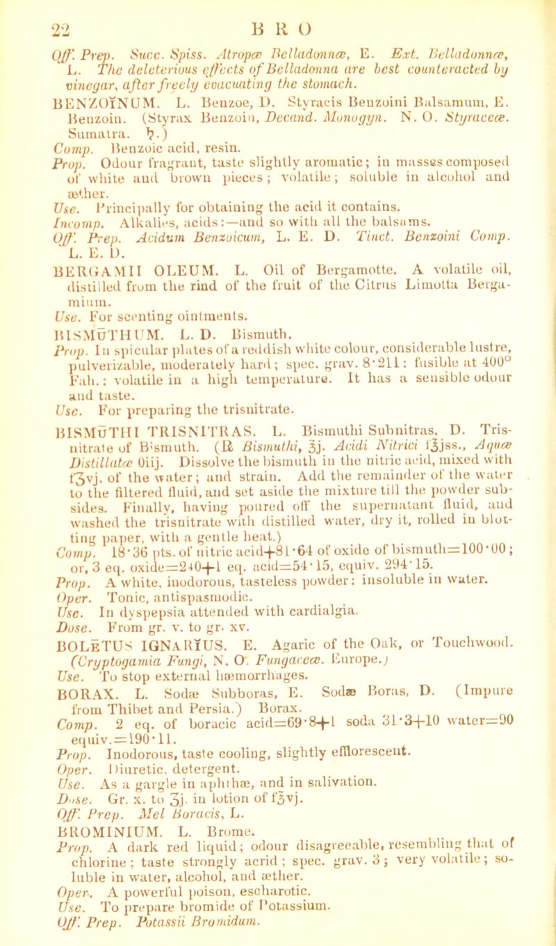 Off. Prep. Suec. Spiss. Atropcc Belladonna?, E. Ext. Belladonna, L. The deleterious effects of Belladonna are best counteracted by vinegar, after freely evacuating the stomach. BENZOlNUM. L. Benzoe, D. Styracis Beuzoini Balsamum, E. Benzoin. (Styrax Benzoin, Decand. Munogyn. N. O. Styraccce. Sumatra. .) Comp. Benzoic acid, resin. Prop. Odour fragraut, taste slightly aromatic; in masses composed of white and brown pieces; volatile; soluble in alcohol and aether. Use. Principally for obtaining the acid it contains. Incomp. Alkalies, acids:—and so with all the balsams. O/f. Prep. Acidum Benzuicum, L. E. D. Tinct. Bcnzoini Comp. ' L. E. D. BERG A Mil OLEUM. L. Oil of Bergamotte. A volatile oil, distilled from the rind of the fruit of the Citrus Limotta Berga- mitira. Use. For scenting ointments. BISMUTHUM. L. D. Bismuth. Prop. I n spicular plates of a reddish white colour, considerable lustre, pulverizable, moderately hard; spec. grav. 8*211: tusible at 400° Fah.: volatile in a high temperature. It has a sensible odour and taste. Use. For preparing the trisnitrate. BISMUTH I TRISNITR AS. L. Bismutlii Subnitras. D. Tris- nitrate of B'smuth. (Ji Bismuthif 3j- Acidi Nitrici f^jss., A (jure Distillate Oiij. Dissolve the bismuth in the nitric acid, mixed with 1*3vj. of the water; and strain. Add the remainder of the water to the filtered fluid, and set aside the mixture till the powder sub- sides. Finally, having poured off the supernatant fluid, aud washed the trisnitrate with distilled water, dry it, rolled in blot- ting paper, with a gentle heat.) Comp. 18‘36 pts.of nitric acid-j-81 *64 of oxide of bismuth=100*00; or, 3 eq. oxide=240-f-l eq. acid=54*15, equiv. 294*15. Prop. A white, inodorous, tasteless powder: insoluble in water. Over. Tonic, antispasmodic. Use. In dyspepsia attended with cardialgia. Dose. From gr. v. to gr. xv. BOLeTUS IGNARlUS. E. Agaric of the Oak, or Touchwood. (Cryptogamia Fungi, N. O'. Fungacea. Europe.; Use. To stop external hemorrhages. BORAX. L. Sod® Subboras, E. Sod® Boras, D. (Impure from Thibet and Persia.) Borax. Comp. 2 eq. of boracic acid=69*8+l soda 3i*3-j-10 water—90 equiv. = 190* 11. Prop. Inodorous, tasle cooling, slightly efflorescent. Oper. Diuretic, detergent. Use. As a gargle in aphthae, and in salivation. Do.se. Gr. x. to 3.1 in lotion of f3vj. Off Prep. Mel Boracis, L. BROMINIUM. L. Brume. Prop. A dark red liquid; odour disagreeable, resembling that of chlorine*, taste strongly acrid; spec. grav. 3; very volatile; so- luble in water, alcohol, and ®ther. Oper-. A powerful poison, escharotic. Use. To prepare bromide of Potassium. Off. Prep. Potassii Bromidum.