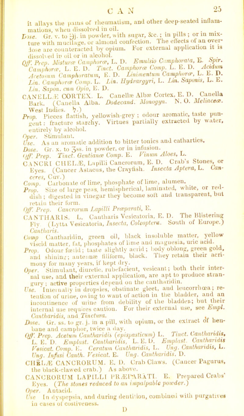 C A N it allays tlie |>ams of rheumatism, and other deep-seated inflam- mations, when dissolved in oil. . . Vise. Gr. v. to yj. in powder, with sugar, &c.; in pills ; or in mix- ture with mucilage, or almond confection, the ellects ot an ovei dose are counteracted by opium. For external application it is dissolved in oil or in alcohol. . 0/K Prep. Mistura- Camphorcr, L. D. Emulsm Camp/iorala, L bpir. Camphorce, L. E. D. Tinct. Camphorce Comp. L. E. D. oladum Aretosum Camphoratum, E. D. Linimentum Camphora■, L. L. I). Lin. Camphurce Comp. L. Lin. Hydrargyri, L. Lin. Sapums, L. E. Lin. Sapon. cum Opio, E. D. CANELL E CORTEX. L. Canelte Albm Cortex, E. D. Canella Bark. (Canella Alba. Dodecand. Monogyn. N. O. Meliacecs. West Indies, >?.) , , Prop. Pieces flattish, yellowish-grey ; odour aromatic, taste pun- gent: fracture starchy. Virtues partially extracted by water, entirely by alcohol. 0per. Stimulant. # . Use. As an aromatic addition to bitter tonics and cathartics. Dose. Gr. x. to 3SS- *n powder, or in infusion. Off. Prep. Tinct. Gentiance Comp. E. Vinurn Aloes, L. CANCRI CllEL.'E, Lapilli Cancrorum, E. D. Crab’s Stones^ or Eyes. (Cancer Astacus, the Craytish. Insecta Aptera, L. Can- ceres, Cuv.) Comp. Carbonate of lime, phosphate of lime, alumen. . Prop. Size of large peas, hemispherical, laminated, white, or red- dish ; digested in vinegar they become solt and transparent, but retain their form. Off. Prep. Cancrorum Lapilli Prceparati, E. CA NTH Alt IS. L. Cauthuris Vesicatoria, E. D. The Blistering Fly (Lytta Vesicatoria, Insecta, Coteopteru. South of Europe.) Cant/iaris. .. Comp Cantharidin, green oil, black insoluble matter, yellow viscid matter, fat, phosphates of lime aud maguesia, uric acid. Prop. Odour foetid; taste slightly acrid ; body oblong, green gold, and shining; antennae filiform, black. 1 hey retain their acri- mony for many years, if kept dry . Oper. Stimulant, diuretic, rubefacient, vesicant; both their inter- nal use, and their external application, are apt to produce stran- gury ; active properties dejieud on the cantharidin. Use. Internally in dropsies, obstinate gleet, aud leucorrhoea; re- tention of urine, owing to want ot action in the bladder, and an incontinence of urine from debility ot the bladder*; but tlieir internal use requires caution. For their external use, see Empl. Cantharidis, and Tinctura. , Dose. Gr. ss. to gr. j. in a pill, with opium, or the extract ol hen- bane and camphor, twice a day. f Off. Prep. Acetum Cantharidis (epispasticum) L. Tinct. Cantharidis, L. E. D. Emplust. Cantharidis, L. E. L>. Emplast. Cantharidis Uesicat. Comp. K. Ceratum Cantharidis, L. Ung. Cantharidis, L. Ung. Infusi Canth. Vesicat. E. Ung. Cantharidis, D. CHrL/E CANCRORUM. E. D. Crab Claws. (Cancer Pagurus, the black-clawed crab.) As above. CANCRORUM LAPILLI FR/EPARaTI. E. Prepared Crabs* Eyes. (The stones reduced to an impalpable powder.) Oper. Antacid. Use In dyspepsia, and during dentition, combined with purgatives in cases of costiveuess. 0