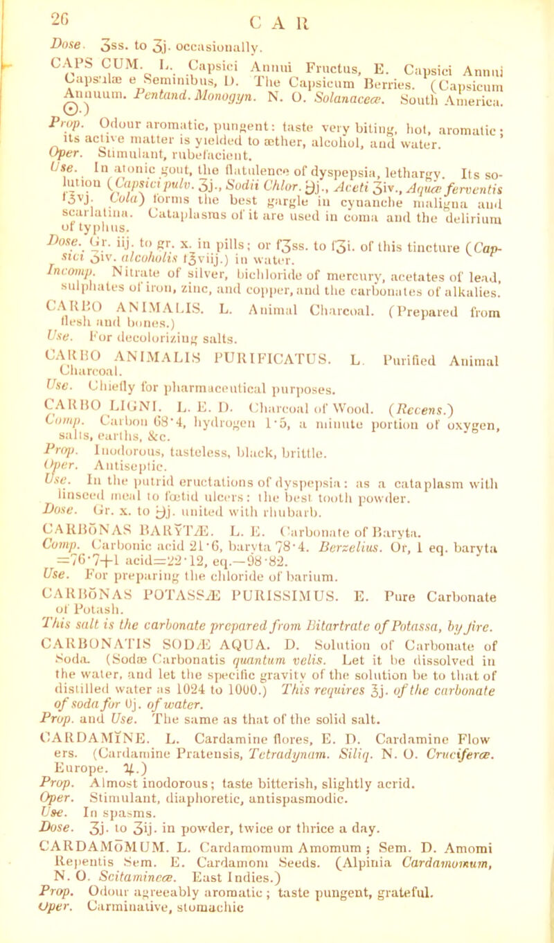2G CAR Dose. 3ss. to 3j. occasionally. CApS CUM. U. Capsici Anmn Fiuctus, E. Capsici Annul Capsuhe e Semin,bus, I). The Capsicum Berries. (Capsicum Annuum. Pentand. Monogyn. N. 0. Solanacece. South America. Prop. Odour aromatic, pungent: taste very biting, hot, aromatic : its active matter is yielded to aether, alcohol, and water Oper. Stimulant, rubefacient. (j.se. In atonic gout, the flatulence of dyspepsia, lethargy. Its so- luuon (Capsicipulv. 3j-, Sodii Chlor. j)j., Aceti 3iv., Aquce ferventis *3VJ- COla) forms the best gargle in cynanche maligna and scarlatina. Cataplasms of it are used in coma and the delirium or typhus. Dose. Ur. iij to gr. x. in pills; or f3ss. to Qi. of this tincture (Cap- sui 3iv. alcoholts f^viij.) in water. Incomp. Nitrate of silver, bichloride of mercury, acetates of lead, sulphates ol iron, zinc, and copper, and the carbonates of alkalies. CAR1,° ANIMALIS. L. Animal Charcoal. (Prepared from flesh aud bones.) Use. For decoloriziug salts. CAKHO ANIMALIS PURIFICATUS. L Purified Animal Charcoal. Use. Chiefly for pharmaceutical purposes. CARBO LIGNI. L. E. D. Charcoal of Wood. (Recens.') Comp. Carbon G8‘4, hydrogen 1 *5, a minute portion of oxygen, salts, earths, &c. Prop. Inodorous, tasteless, black, brittle. Over. Antiseptic. Use. In the putrid eructations of dyspepsia: as a cataplasm with linseed meal to I'cetid ulcers: the best tooth powder. Dose. Gr. x. to united with rhubarb. CARBoNAS RARvTiE. L. E. Carbonate of Baryta. Comp. Carbonic acid 21'6, baryta 78*4. Berzelius. Or, 1 eq. baryta =76’7-f-l acid=22*12, eq.—98-82. Use. For preparing the chloride of barium. CARBoNAS POTASSiE PURISSIMUS. E. Pure Carbonate of Potash. This salt is the carbonate prepared from Bitartrate ofPotassa, by Jire. CARBONATES SOD/E AQUA. D. Solution of Carbonate of Soda. (Sodoe Carbonatis quantum velis. Let it be dissolved in the water, and let the specific gravity of the solution he to that of distilled water as 1024 to 1000.) This requires 3j> of the carbonate of soda for Uj. of water. Prop, and Use. The same as that of the solid salt. CARDAMlNE. L. Cardamine flores, E. D. Cardamine Flow ers. (Cardamine Pratensis, Tctradynam. Siliq. N. O. Cruciferce. Europe, y.) Prop. Almost inodorous; taste bitterish, slightly acrid. Oper. Stimulant, diaphoretic, antispasmodic. Use. In spasms. Dose. 3j. to 3ij- in powder, twice or thrice a day. CARDAMoMUM. L. Cardamomum Amomum; Sem. D. Amomi ltepentis Sem. E. Cardamom Seeds. (Alpinia Cardamomum, N. O. Scitamincce. East Indies.) Prop. Odour agreeably aromatic ; taste pungent, grateful. Oper. Carminative, stomachic