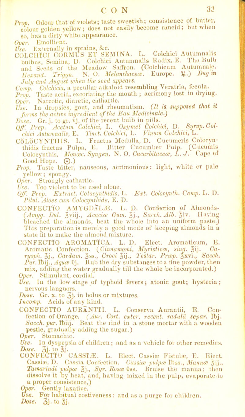 Prop. Odour that of violets; taste sweetish; consistence of butter, colour golden yellow; does not easily become rancid; but when so, has a dirty white appearance. Over. Emollient. Use. Ex'ernally in sprains, &c. COLClliCl CORMUS ET SEMINA. L. Colchici Autumnalis bulbus, Semina, D. Colchici Autumnalis Radix, E. The Bulb and Seeds 01 the Meadow Saffron. (Colchicum Autumnale. Hexand. Trigyn. N. O. Melanthacece. Europe. 3£.) Dug in July and August when the seed appears. Comp. Colchicia, a peculiar alkaloid resembling Veratria, fecula. Prop. Taste acrid, excoriating the mouth ; acrimony lost in drying. (her. Narcotic, diuretic, cathartic. Use. In dropsies, gout, and rheumatism. (It is supposed that it forms the active ingredient of the Eau Medicinale.) Dose. Gr. j. to gr. vj. of the recent bulb in pills. Off. Prep. Acetum Colchici, L. Oxymel Colchici, D. Syrup. Col- chici Autumnalis, E. Tint t. Colchici, L. Vinum Colchici, L. CoLoCYNTHIS. L. Fructus Medulla, D. Cucumeris Coloovn- thidis fructus Pulpa, E. Bitter Cucumber Pulp. (Cucumis Colocynthis. Monosc. Syngen. N. O. Cucurbitacece, L.J. Cape of Good Hope. 0.) Prop. Taste bitter, nauseous, acrimonious: light, white or pale yellow ; spongy. Oper. Strongly cathartic. Use. Too violent to be used alone. Off. Prep. Extract. Colocynthidis, L. Ext. Colocynth. Comp. L. D. Pilul. Aloes cum Colocynthide, E. D. CONFECTiO AMYGDaLjE. L. D. Confection of Almonds. (Amyg. Dul. 3 •» Acacice Gum. % j., Sacch. Alb. ^‘w. Having bleached the almonds, beat the whole into an uniform paste.) This preparation is merely a good mode of keeping almonds in a state lit to make the almond mixture. CONFECTiO AROMATiCA. L. I). Elect. Aromaticum, E. Aromatic Confection. (Cinnamorni, Myristicce, sing. 3U* Ca- ryoph. 3j., Cardarn. 5ss., Croci 3ij-, Testar. Prcep. Jxvi., Sacch. Pur. Ibij., Aquce Oj. Rub the dry substances to a line powder, then mix, adding the water gradually till the whole be incorporated.) Oper. Stimulant, cordial. Use. In the low stage of typhoid fevers; atonic gout; hysteria; nervous languors. Dose. Gr. x. to 3j* in bolus or mixtures. Incomp. Acids of any kind. CONFECTiO AURaNTiI. L. Conserva Aurantii, E. Con- fection of Orange. (Aur. Cart, exter. recent, raduld separ. tbj. Sacch. pur. tbiij. Beat the rind in a stone mortar with a wooden pestle, gradually adding the sugar.) Oper. Stomachic. Use. In dyspepsia of children ; and ns a vehicle for other remedies. Dose. 3j-,03j- CONFECTiO CASSi/E. L. Elect. Cassia: Fistulas, E. Elect Cassia?, 1). Cassia Confection. C as sice pulpce lt)ss., Munncc 3ij„ Tamarindi pulpa 3j., Syr. Roses Oss. Bruise the manna; then dissolve it by heat, and, having mixed in the pulp, evaporate to a proper consistence,) Over. Gently laxative. Use. For habitual costiveness : and as a purge for children. Dose. 3j- to 3j.