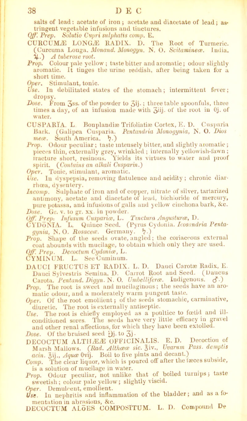 salts of lead : acetate of iron ; acetate and diacetate of lead; as- tringent vegetable infusions and tinctures. Off'. Prep. Solutio Cupri sulphatis comp. E. CURCUMA LONGiE RADIX. D. The Root of Turmeric. (Curcuma Longa. Alonand. Monogyn. N. O. Scitaminece. India. A tuberose root. Prop. Colour pale yellow ; taste bitter and aromatic; odour slightly aromatic. It tinges the urine reddish, after being taken for a short time. Oper. Stimulant, tonic. Use. In debilitated states of the stomach; intermittent fever; dropsy. Dose. From 3SS* of the powder to 3ih ; three table spoonfuls, three times a day, of an infusion made with 3^j- of the root in Oj. of water. CUSPARiA. L Bonplandite Trifoliatiee Cortex, E. D. Cusparia Bark. (Galipea Cusparia. Pentandria Monogynia, Is. O. Dios mece. South America. ^.) Prep. Odour peculiar; taste intensely bitter, and slightly aromatic ; pieces thin, externally grey, wrinkled ; internally yellowish-lawn ; iracture short, resinous. Yields its virtues to water and proof spirit. (Contains an alkali Cusparin.) Oper. Tonic, stimulant, aromatic. Use. In dyspepsia, removing llatuleuce and acidity ; chronic diar- rhoea, dysentery. Incomp. Sulphate of iron and of copper, nitrate of silver, tartarized antimony, acetate and diacetate of lead, bichloride of mercury, pure potassa, and infusions of galls and yellow cinchona bark, &c. Dose. Gr. v. to gr. xx. in powder. Off'. Prep: In/usum Ousparicv, L. Tmctura Angustura?, D. CYDoNIA. L. Quince Seed. (Pyrus Cydonia. Icosandria Penta- gynia, N. O. Rosucece. Germany. *?.) Prop. Shape of the seeds ovate, angled; the coriaceous external coat abounds with mucilage, to obtain which only they are used. (ff\ Prep. Decoctum Cydonice, L. CYMINUM. L. SeeCurainum. DAUCI FRUCTUS ET RADIX. L. D. Dauci Carotae Radix, E. Dauci Sylvestris Semiua, D. Carrot Root and Seed. (Daucus Carota. Pentand. Digyn. N. O. Umbellifera!. Indigenous, cf.) Prop. The root is sweet and mucilaginous; the seeds have an aro- matic odour, and a moderately warm pungent taste. Oper. Of the root emollient j of the seeds stomachic, carminative, diuretic. The root is externally antiseptic. Use. The root is chietly employed as a poultice to feelid and ill- conditioned sores. The seeds have very little efficacy in gravel and other renal affections, for which they have been extolled. Dose. Of the bruised seed *Jj. to 3j ■ DECOCTUM ALTIIiEiE OFFICINALIS. E. D. Decoction of Marsh Mallows. (Rad. Althcece sic. 3iv., Uvarum Pass, demptis acin. 3ij., Aqua! Ovij. Boil to five pints and decant.) Comp. The clear liquor, which is poured off alter the tajees subside, is a solution of mucilage in water. Prop. Odour peculiar, not unlike that of boiled turnips; taste sweetish ; colour pale yellow; slightly viscid. Oper. Demulcent, emollient. Use. In nephritis and inflammation of the bladder; and as a fo- mentation in abrasions, &c. DECOCTUM ALoES COMPOSiTUM. L. D. Comiiouncl De