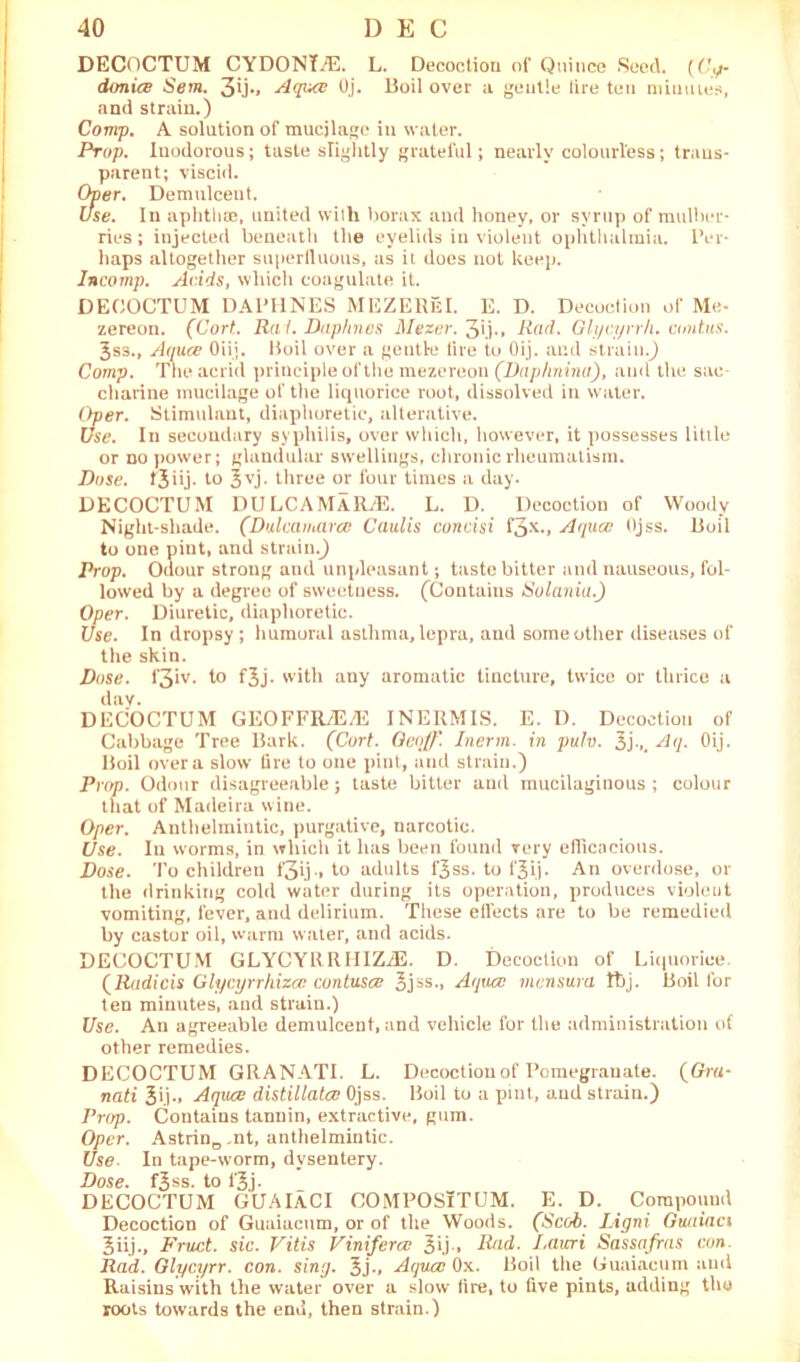 DECOCTUM CYDONTiE. L. Decoction of Quince Seed. (GV/- donice Sem. 3u»* Aquce Oj. Boil over a gentle tire ten minutes, and strain.) Comp. A solution of mucjlage in water. Prop. Inodorous; taste slightly grateful; nearly colourless; trans- parent; viscid. Over. Demulcent. Use. In aphtha?, united with borax and honey, or syrup of mulber- ries ; injected beneath the eyelids in violent ophthalmia. Per- haps altogether superfluous, as it does not keep. Incomp. Adds, which coagulate it. DECOCTUM DAPHNES MEZEHfil. E. D. Decoction of Me- zereon. (Cort. Rai. Daphnes Mezer. 3ij., Rad. Glycyrr/i. contus. 3ss., Amice Oiij. Boil over a gentle tire to Oij. and strain.) Comp. The acrid principle of the mezereon (Daphnina), and the sac charine mucilage of the liquorice root, dissolved in water. Oper. Stimulant, diaphoretic, alterative. Use. In secondary syphilis, over which, however, it possesses little or no power; glandular swellings, chronic rheumatism. Dose, tjiij. to Jvj. three or four times a day. DECOCTUM DULCAMARAS. L. D. Decoction of Woody Night-shade. (Dulcamara: Caul is concisi f3x*» Aquce Ojss. Boil to one pint, and strain.) Prop. Odour strong and unpleasant; taste bitter and nauseous, fol- lowed by a degree of sweetness. (Contains Solania.) Oper. Diuretic, diaphoretic. Use. In dropsy ; humoral asthma, lepra, and some other diseases of the skin. Dose. i‘3iv. to fjj. with any aromatic tincture, twice or thrice a day. DECOCTUM GEOFFRi'E/E INERMIS. E. I). Decoction of Cabbage Tree Bark. (Cort. Geoff. Inerm. in pulv. 3j,. Aq. Oij. Boil over a slow' lire to one pint, and strain.) Prop. Odour disagreeable; taste bitter and mucilaginous ; colour that of Madeira wine. Oper. Anthelmintic, purgative, narcotic. Use. In worms, in which it has been found very efficacious. Dose. To children f3ij.» to adults f^ss. to fjij. An overdose, or the drinking cold water during its operation, produces violent vomiting, fever, and delirium. These effects are to be remedied by castor oil, warm water, and acids. DECOCTUM GLYCYRRHIZiE. D. Decoction of Liquorice. (Radicis Glycyrrhizcc contusce 3jss., Aquce mensura ftj. Boil lor ten minutes, and strain.) Use. An agreeable demulcent, and vehicle for the administration of other remedies. DECOCTUM GRANATI. L. Decoction of Pomegranate. (Gra- nati Jij., Aquce distillatee Ojss. Boil to a pint., and strain.) Prop. Contains tannin, extractive, gum. Oper. Astrine .nt, anthelmintic. Use. In tape-worm, dysentery. Dose. f£ss. to 13j. DECOCTUM GUAlACI COMPOSlTUM. E. D. Compound Decoction of Guaiacum, or of the Woods. (Scab. IAgni Guaiaci 3iij., Fruct. sic. Vitis Vinifercc 3ij » Rad. Lauri Sassafras con. Rad. Glycyrr. con. sing. 3j-» Aquce Ox. Boil the Guaiacum and Raisins with the water over a slow lire, to live pints, adding the roots towards the end, then strain.)