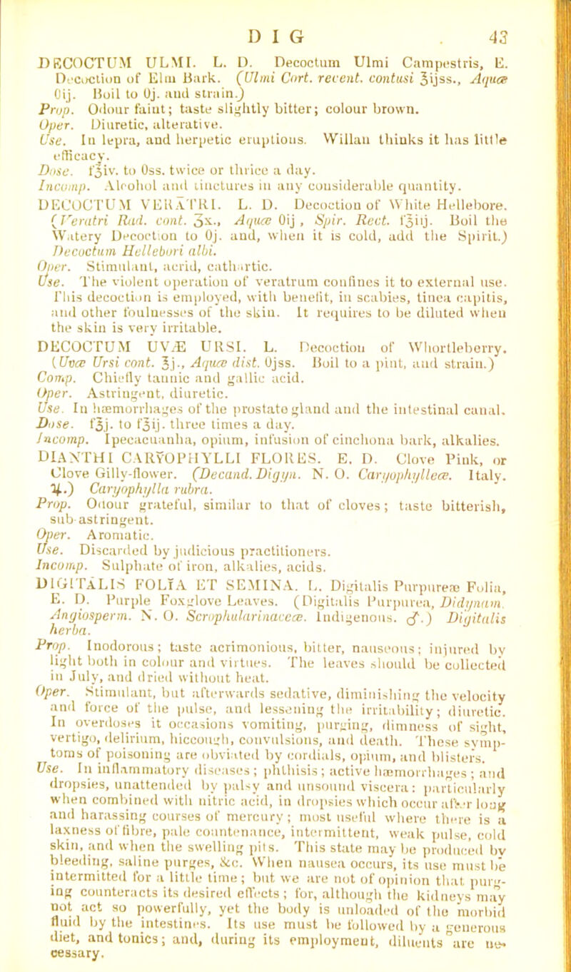 DRCOCTUM ULMI. L. D. Decoctum Ulmi Campestris, E. Decoction of Elm Bark. (Ulmi Cnrt. recent, contusi 3ijss., Aqua Oij. Boil to Oj. and strain.) Prop. Odour faint; taste slightly bitter; colour brown. ()per. Diuretic, alterative. Use. In lepra, and herpetic eruptions. Wilkin thinks it has little efficacy. Dose. fjiv. to Oss. twice or thrice a day. Incomp. Alcohol and tinctures in any considerable quantity. DECOCTUM VEKaTRI. L. D. Decoction of White Hellebore. (Veratri Rad. cont. 3*., Aqua Oij, Spir. Rect. 1*3 iij. Boil the Watery Decoction to Oj. and, when it is cold, add the Spirit.) Decoctum Hellebori albi. Oner. Stimulant, acrid, cathartic. Use. The violent operation of veratrum confines it to external use. This decoction is employed, with benefit, in scabies, tinea capitis, and other foulnesses of the skiu. It requires to be diluted when the skin is very irritable. DECOCTUM UV/E URSI. L. Decoction of Whortleberry, {Urjcc Ursi cont. Jj., Aqua dist. Ojss. Boil to a pint, and strain.) Comp. Chiefly tannic and gallic acid. Oper. Astringent, diuretic. Use. In haemorrhages of the prostate gland and the intestinal canal. Dose. t’3j. to f3ij. three times a day. Jncomp. Ipecacuanha, opium, infusion of cinchona bark, alkalies. DIANTHI CARyOPHYLLI FLORES. E. D. Clove Pink, or Clove Gilly-flower. (Decand. Digyn. N. O. Caryophy Ilea. Italy, y..) Caryophylla rubra. Prop. Odour grateful, similar to that of cloves; taste bitterish, sub astringent. Oper. Aromatic. Use. Discarded by judicious practitioners. Incomp. Sulphate of iron, alkalies, acids. DIGITALIS FOLiA ET SEMINA. L. Digitalis Purpurea Folia, E. D. Purple Foxglove Leaves. (Digitalis Purpurea, Didynam. Angiosperm. N. O. Scrophularinacea. Indigenous. Digitalis herba. Prop. Inodorous; taste acrimonious, bitter, nauseous; injured bv light both in colour and virtues. The leaves should be collected in July, and dried without heat. Oper. Stimulant, but afterwards sedative, diminishing the velocity and force of the pulse, and lessening the irritability; diuretic. In overdoses it occasions vomiting, purging, rlimness of siht, vertigo, delirium, hiccough, convulsions, and death. These symp- toms of poisoning are obviated by cordials, opium, and blisters. Use. In inflammatory diseases ; phthisis; active haemorrhages ; and dropsies, unattended by palsy and unsound viscera: particularly when combined with nitric acid, in dropsies which occur utter long and harassing courses of mercury; most useful where there is a laxness of fibre, pale countenance, intermittent, weak pulse, cold skin, and when the swelling pits. This state may be produced by bleeding, saline purges, 8cc. When nausea occurs, its use must be intermitted for a little time; but we are not of opinion that pup'- ing counteracts its desired effects; for, although the kidneys may not act so powerfully, yet the body is unloaded of the morbid fluid by the intestines. Its use must be followed by a generous diet, and tonics; and, during its employment, diluents°arc cessary.