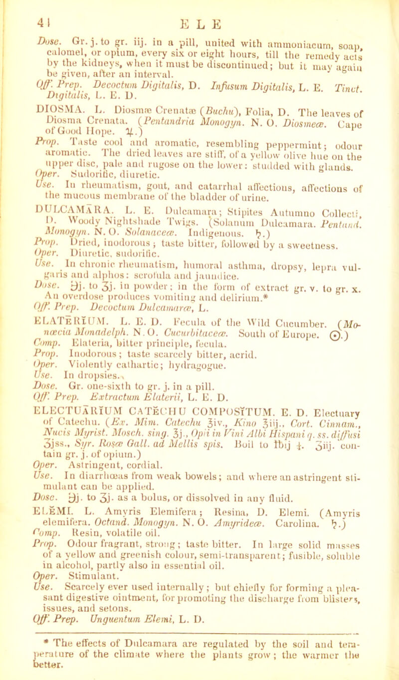 41 E L E Duse. Gr.j.to gr. iij. in a pill, united with ammoniacurn, soap calomel, or opium, every six or eight hours, till the remedy acts’ by the kidneys, when it must be discontinued; but it may again be given, after an interval. b Off. Prep. Decoctum Digitalis, D. Infasum Digitalis, L. E Tinut Digitalis, L. E. U. DIOSMA. L. Diosmre Crenata? (Buchu), Folia, D. The leaves of Diosma Crenata. (.Pentandria Uonogyn. N. O. Diosmece Cane of Good Hope. 1/..) ' 1 Prop. Taste cool and aromatic, resembling peppermiut; odour aromatic. The dried leaves are stiff, of a yellow olive hue on the upper disc, pale and rugose on the lower: studded with glands Over. Sudorific, diuretic. Use. In rheumatism, gout, and catarrhal affections, affections of the mucous membrane of the bladder of urine. DVLC«fM^RA‘- L’ E‘ Dulcamara; Stipites Autumno Collect!, 1 >. Woody Nightshade Twigs. (Solarium Dulcamara. Pentand. Munogyn. N. O. Solanacea. Indigenous, t?.) Prop. Dried, inodorous ; taste bitter, followed by a sweetness. Oper. Diuretic, sudorific. Use. In chronic rheumatism, humoral asthma, dropsy, lepra vul- garis and alphos: scrofula and jaundice. Dose. ^j. to 3j. in powder; in the form of extract gr. v. to gr. x. An overdose produces vomiting and delirium.* Off. Prep. Decoctum Dulcamtircc, L. ELATe RlUM. L. E. D. Keen la of the Wild Cucumber. (Mo- noecia Monadelph. N.O. Cucurbitacciv. South of Europe. 0.) Comp. Elateria, bitter principle, fecula. Prop. Inodorous; taste scarcely bitter, acrid. Over. Violently cathartic; hydragogue. Use. In dropsies.. Dose. Gr. one-sixth to gr. j. in a pill. Off Prep. Extractum Elaterii, L. E. D. ELECTUARiUM CATeCHU COMPOSiTUM. E. D. Electuary of Catechu. (Ex. Mim. Catechu 3iv., Kino Cort. Cinnam., Nucis Myrist. Mosch. sing. l)„ Opii in Vini Albi Hispaniq. ss. diffusi 3jss., Syr. Rosa Gall, ad Mellis spis. Boil to tbij 3iij. ‘con- tain gr. j. of opium.) Oper. Astringent, cordial. Use. In diarrhoeas from weak bowels; and where an astringent sti- mulant can be applied. Dose. to 3j. as a bolus, or dissolved in any fluid. ELeMI. L. Amyris Elemifera; Resina, D. Elemi. (Amyris elemifera. Octand. Monogyn. N.O. Amyridea. Carolina. *?.) Obmp. Resin, volatile oil. Prop. Odour fragrant, strong; taste bitter. In large solid masses of a yellow and greenish colour, semi-transparent;'fusible, soluble in alcohol, partly also in essential oil. Oper. Stimulant. Use. Scarcely ever used internally ; but chiefly for forming a plea- sant digestive ointment, for promoting the discharge from blisters, issues, and setous. Off. Prep. Unguentum Elemi, L. D. * The effects of Dulcamara are regulated by the soil and tem- perature of the climate where the plants grow; the warmer the setter.