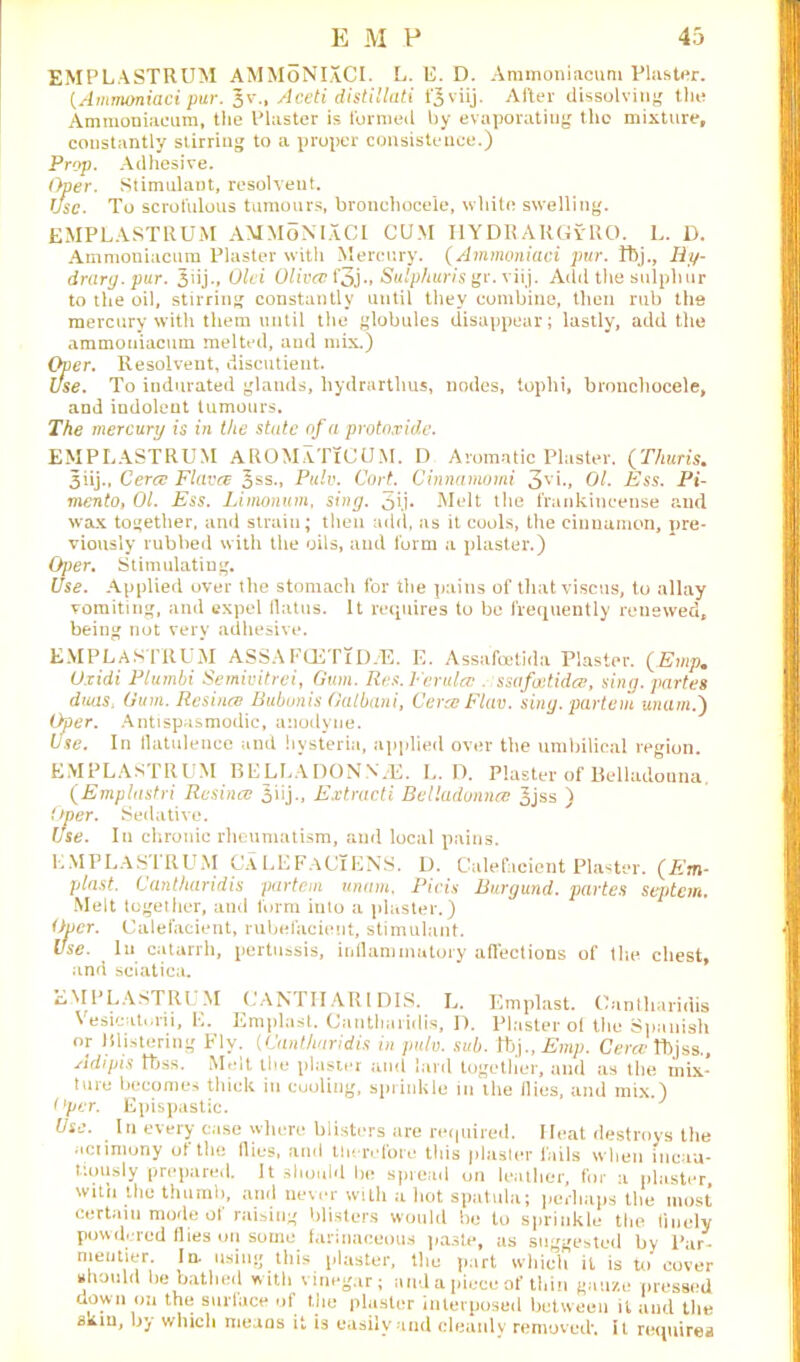 EMPLASTRUM AMMoNIXCI. L. E. D. Ammoniacum Plaster. (Ammoniaci pur. Jv., Aceti distl'Uati t'Jviij. After diasolviny the Ammoniaeam, tile Plaster is furmetl by evaporating the mixture, constantly stirring to a proper consistence.) Prop. Adhesive. Oper. Stimulant, resolvent. TJsc. To scrofulous tumours, bronchocele, white swelling. EMPLASTRUM AMMoNIXCI CUM HYDRA RGyRO. L. D. Ammoniacum Plaster with Mercury. (Ammoniaci pur. tbj., Ry- drary.pur. 3iij., Old Oliva; f3j •» Sulphur is gr.viij. Add the sulphur to the oil, stirring constantly until they combine, then rub the mercury with them until the globules disappear; lastly, add the ammoniacum melted, and mix.) Oper. Resolvent, discutient. Use. To indurated glands, liydrarthus, nodes, tophi, bronchocele, and indolent tumours. The mercury is in the state of a protoxide. EMPLASTRUM AROMaTiCUM. D Aromatic Plaster. (Thuris. 3iij., Cera Flava oss., Pulv. CorL Cinnamorni 3V>*. Ol. Ess. Pi- mento, 01. Ess. Limonum, sing. 5ij. Melt the frankincense and wax together, and strain; then add, as it cools, the cinnamon, pre- viously rubbed with the oils, and form a plaster.) Oper. Stimulating. Use. Applied over the stomach for the pains of tliatviscus, to allay vomiting, and expel flatus. It requires to be frequently renewed, being not very adhesive. EMPLASTRUM ASSAFCETTD-E. E. Assafoetida Plaster. (Emp. Oxidi Plumbi Semivitrei, Gum. Res. Ferula;. ssafatida, sing, partes dans, Gum. Resina Bubunis Galbani, CeraFlav. sing, partem unam.) Oper. Antispasmodic, anodyne. Use. In flatulence and hysteria, applied over the umbilical region. EMPLASTRUM BELLADONNAS. L. D. Plaster of Belladonna. (Emplastri Resina oiij., Extracti Belladonna 3jss ) Oper. Sedative. Use. In chronic rheumatism, and local pains. LMPLASIRUM CaLEFaCiENS. 1). Calefacient Plaster. (Em- plast. Cantharidis partem unam, Picis Burgund. partes septan. Melt together, and form into a plaster.) Oper. Calefacient, rubefacient, stimulant. Use. In catarrh, pertussis, inflammatory affections of the chest, and sciatica. EMPLASTRUM CANTHARIDIS. L. Emplast. Cantharidis Vesicatorii, E. Emplast. Cantharidis, D. Plaster of the Spanish or Blistering Fly. (Cantharidis in pulv. sub. tbj., Emp. Cera Ibjss., Adi pis tbss. Melt the plaster and lard together, and as the mix- ture becomes thick in cooling, sprinkle in the flies, and mix.) Over. Epispastic. Use. In every case where blisters are required. Heat destroys the acrimony of the flies, and therefore this plaster fails when incau- tiously prepared. It should be spread on leather, for a plaster, with the thurah, and never with a hot spatula; perhaps the most certain mode of raising blisters would be to sprinkle the finely powdered flies on some farinaceous paste, as suggested by Par- nieiJtier. In. using this plaster, the part which il is to cover should be bathed with vinegar; and a piece of thin gauze pressed down on the surface of the plaster interposed between it and the skin, by which means it is easily and cleanly removed'. It requires