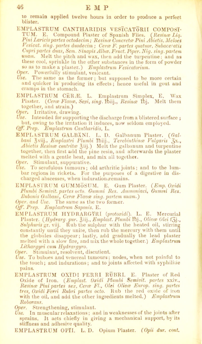 to remain applied twelve hours in order to produce a perfect blister. EMPLASTRUM CANTHARIDIS VESlCAToRlI COMPOSi- TUM. E. Compound Plaster of Spanish Flies. (Re since Liq. Pint Laricis partes octodecim; Resina; Concrctcr Pini Abietis, Me lues Vesicat. sing, partes duodecim ; Cera} F. partes quatuor, Subaceratis Cupri partes duas, Sem. Sinapis Alba}, Fruct. Piper. Nig. sing, partem unam. Melt the pitch and wax, then add the turpentine ; and as these cool, sprinkle in the other substances in the form of powder so as to make a plaster.) Emplastrum Vesicatorium. Oner. Powerfully stimulant, vesicant. Use. The same as the former ; but supposed to he more certain and quicker in producing its effects; hence useful in gout and cramps in the stomach. EMPLASTRUM CeR/E. L. Einplastrum Simplex, E. Wax Plaster. {Cera} Fiance, Se.vi, sing, ttiij., Resina} K>j. Melt them together, and strain.) Oj)er, Irritative, drawing. Use. Inleuded for supporting the discharge from a blistered surface ; but, owing to the irritation it induces, now seldom employed. Off. Prep. Emplastrum Cantharidis, L. EMPLASTRUM GALBaNI. L. I). Galbanum Plaster. (Gal- bani 3viij., Emplastri Plumbi fbiij., Tercbinthina} Vulgaris 3X» Abietis Resina; contritce Jiij.) Melt the galbanum and turpentine together, then first add the pine resin, and afterwards the plaster melted with a gentle heat, and mix all together. Oper. Stimulant, suppurative. Use. To scrofulous tumours ; old arthritic joints ; and to the lum- bar regions in rickets. For the purposes of a digestive in dis- charged abscesses, wheu induratiomremains. EMPLASTRUM GUMMoSUM. E. Gum Plaster. (Emp. O.ridi Plumbi Semivit. partes octu. Qummi Res. Ammoniaci, Gummi Res. Bubonis Gulbani, Cera; Fiance sing, partem unam.') Oper. and Use. The same as the two former. Off. Prep. Emplastrum Saponis, E. EMPLASTRUM IIYDRARGVRI {protoxidi). L. E. Mercurial Plaster. (Hydrarg pur. 3>ij-» Emplast. Plumbi ftj., Oliver. Ulei f3j., Sulphuris gr. viij. Rub the sulphur with the heated oil, stirring constantly until they unite, then rub the mercury with them until the globules disappear; lastly, add gradually the lead plaster melted with a slow fire, and mix the whole together.) Emplastrum Lithargyri cum Hydrargyro. Oper. Stimulant, resolvent, discutient. Use. To buboes and venereal tumours; nodes, when not painful to the touch; and indurations; and to joints affected with syphilitic pains. EMPLASTRUM OXiDI FERRI RuBRI. E. Plaster of Red Oxide of Iron. (Emplast. Vxidi Plumbi Semivit. partes xxiv., Resincc Pini partes sex, Cerce FI., Olei Oliva; Europ. sing, partes tres, Oxidi Ferri Rubri partes ucto. Rub the red oxide of iron with the oil, and add the other ingredients melted.) Emplastrum Roborans. Oper. Strengthening, stimulant. Use. In muscular relaxations; and in weaknesses of the joints after sprains. It acts chiefly in giving a mechanical support, by its stiffness and adhesive quality. EMPLASTRUM OPlI. L. D. Opium Plaster. (Opii dur. cont.