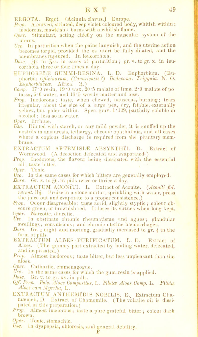 EUGOTA. Ergot. (Acinula clavus.) Europe. Prop. A curved, striated, deep violet coloured body, whitish within : inodorous, mawkish : burns with a whitish (lame. Oper. Stimulant, acting chiefly on the muscular system of the uterus. Use. In parturition when the pains languish, and the uterine action becomes torpid, provided tlie os uteri be fully dilated, and the membranes ruptured. In leucorrhoea. Dose. to 3ss. iu cases of parturition; gr. v. to gr. x. in leu- corrheea, three or tour limes a day. EUPHORBl.E GUMMI-RESINA. L. D. Euphorbium. (Eu- phorbia Officinarum, (Canariensis ?) Dodecand. Trigynia. IS O. Euphorbiucece. Africa. 1/..) Comp. 37*0 resin, 19*0 wax, 20*5 malate oflime, 2*0 malate of po tassa, 5*0 water, and 13*5 woody matter and loss. Prop. Inodorous; taste, when chewed, nauseous, burning; tears irregular, about the size of a large pea, dry, friable, externally yellow, but paler within. Spec. grav. 1*129, partially soluble in alcohol ; less so iu water. Oper. Errhiue. Use. Diluted with starch, or any mild powder, it is snuffed up the nostrils in amaurosis, lethargy, chronic ophthalmia, and all cases where a copious discharge is required from the pituitary mem- brane. EXTRACTUM ARTEMI SI/E ABSYNTIITI. D. Extract of Wormwood. (A decoction defecated and evaporated.) Prop. Inodorous, the flavour being dissipated with the essential oil; taste bitter. Oper. Tonic. Use. In the same cases for which bitters are generally employed. Dose. Gr. x. to ^)j. in pills tw ice or thrice a day. EXTRACTUM ACONlTI. L. Extract of Aconite. (Aconiti fol. re ent. tbj. Bruise in a stone mortar, sprinkling with water, press the juice out and evaporate to a proper consistence.) Prop. Odour disagreeable ; taste acrid, slightly styptic ; colour ob- scure green, or brownish red. It loses its virtues when long kept, Cper. Narcotic, diuretic. Use. In obstinate chronic rheumatisms and agues; glandular swellings; convulsions; and chronic uterine h»morrhages. Dose. Gr. $ night and morning, gradually increased to gr. ! in the form of pills EXTRACTUM ALoES l’URIFICATUM. L. D. Extract of Aloe*. (The gummy part extracted by boiling water, defecated, and inspissated.) Prop. Almost inodorous ; taste bitier, but less unpleasant than the aloes Oper. Cathartic, emmenagogne. Use. In the same cases for which the gum-resin is applied. Dose. Gr. v. to gr. xv. in pills. Qlf. Prep. Pu!v. Aloes Compositus, L. Pilalcc Aloes Comp. L. Pilidcc. Aloes cum Myrrha, L. EXTRACTUM ANTI!EMIDIS NOBILIS. E.. Extractum Cha- nuemeli, D. Extract of Chamomile. (The volati.e oil is dissi* pated in this preparation.) Pry). Almost inodorous; taste a pure grateful bitter; colour (lark brown. Oper. Ionic, stomachic. Use. In dyspepsia, chlorosis, and general debility.