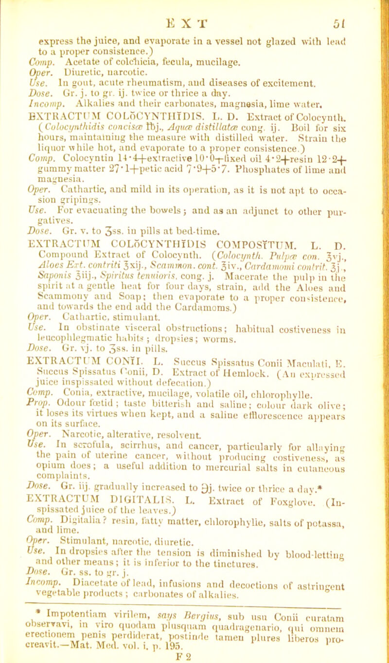 express the juice, and evaporate in a vessel not glazed with lead to a proper consistence.) Comp. Acetate of colchicia, fecula, mucilage. Oper. Diuretic, narcotic. Use. In gout, acute rheumatism, and diseases of excitement. Dose. Gr. j. to gr. ij. twice or thrice a day. Incomp. Alkalies and their carbonates, magnesia, lime water, EXTRACT DM COLoCYNTHlDIS. L. D. Extract of Coloeynth. {Colocynthidis concisa Tbj., Aqua; distillate/: cong. ij. Boil for six hours, maintaining the measure with distilled water. Strain the liquor while hot, and evaporate to a proper consistence.) Comp. Colocyntin 14-4-fextractive 10'O-plixed oil 4'2-fresin 12'2-j- gummy matter 27‘1+petic acid 7-9+5'7. Phosphates of lime and magnesia. Oper. Cathartic, and mild in its operation, as it is not apt to occa- sion gripings. Use. For evacuating the bowels; and as an adjunct to other pur- gatives. Dose. Gr. v. to 3ss- iu pills at bed-time. EXTRACT DM COLoCYNTHlDIS COMPOSiTUM. L. D. Compound Extract of Colocvnth. (Coloeynth. Pulpre con. Jvj., Aloes Ext. contriti Jxij., Scammon. cont. Jiv., Cardamomi conlrit. 3 j ’ Saponis Jiij., Spiritus tenuioris. cong. j. Macerate the pulp in tire spirit at a gentle heat for four days, strain, add the Aloes and Scammony and Soap; then evaporate to a proper consistence, and towards the end add the Cardamoms.) Oper. Cathartic, stimulant. Use. In obstinate visceral obstructions; habitual costiveness in leucophlegmatic habits; dropsies; worms. Dose. Gr. vj. to 3ss. in pills. EXTRACTDM CONTI. L. Succus Spissatus Conii Maculati, E. Succus Spissatus Conii, D. Extract of Hemlock. (An expressed juice inspissated without defecation.) Comp. Conia, extractive, mucilage, volatile oil, chloropliylle. Prop. Odour foetid ; taste bitterisli and saline; colour dark olive; it loses its virtues when kept, and a saline efflorescence appears on its surface. Oper. Narcotic, alterative, resolvent. Use. In scrofula, scirrhus, and cancer, particularly for allaying the pain of uterine cancer, without producing costiveness, as opium does; a useful addition to mercurial salts in cutaneous complaints. Dose. Gr. iij. gradually increased to 9j. twice or thrice a day* EXTRACTDM DIGITALIS. L. Extract of Foxglove. (In- spissated juice of the leaves.) Comp. Digitalia? resin, fatty matter, clilorophylie, salts of potassa and lime. ' ’ Oper. Stimulant, narcotic, diuretic. Use. In dropsies alter the tension is diminished by blood-letting and other means; it is inferior to the tinctures. Dose. Gr. ss. to gr. j. Incomp. Diacetate of lead, infusions and decoctions of astringent vegetable products ; carbonates of alkalies. * Impotentiam virilem, says Bergius, sub usu Conii euratnm observavi, in viro quodara plusquam quadrageuario, qui omnem erectionem penis perdiderat, postinde tameu plures liberos nro- creavit.—Mat. Med. vol. i, p. 195. 1