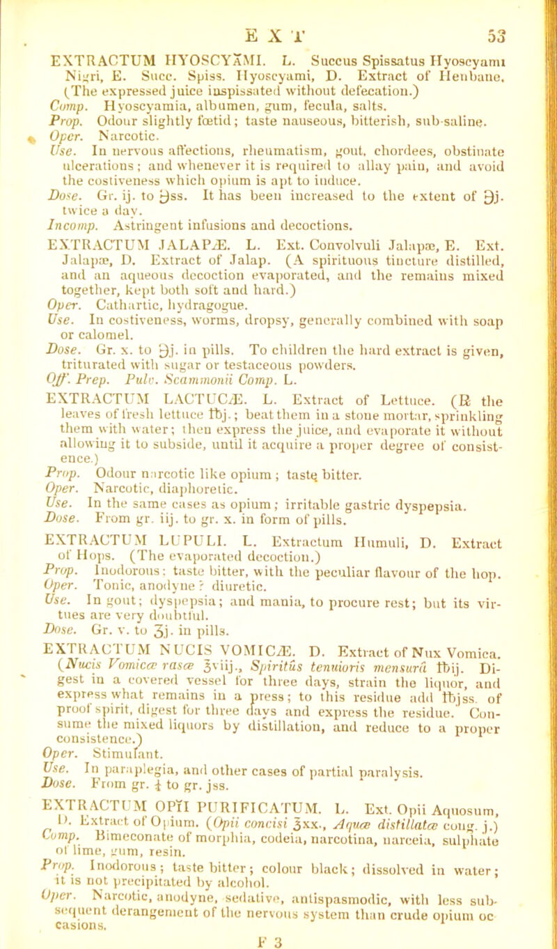 EXTRACTUM HYOSCYaMI. L. Succus Spissatus Ilyoscyami Nigri, E. Succ. Spiss. Ilyoscyami, D. Extract of Henbane. (The expressed juice inspissated without defecation.) Comp. Hyoscyamia, albumen, gum, fecula, salts. Prop. Odour slightly foetid; taste nauseous, bitterish, sub saline. Opcr. Narcotic. Use. In nervous affections, rheumatism, gout, chordees, obstinate ulcerations; and whenever it is required to allay pain, and avoid the costiveness which opium is apt to induce. Dose. Gr. ij. to £)ss. It has been increased to the extent of 9j. twice a day. Incomp. Astringent infusions and decoctions. EXTRACTUM JALAPjE. L. Ext. Convolvuli Jalap®, E. Ext. Jalap®, D. Extract of Jalap. (A spirituous tincture distilled, and an aqueous decoction evaporated, and the remains mixed together, kept both soft and hard.) Opcr. Cathartic, hydragogue. Use. In costiveness, worms, dropsy, generally combined with soap or calomel. Dose. Gr. x. to V)j. in pills. To children the hard extract is given, triturated with sugar or testaceous powders. Off'. Prep. Pule. Scammonii Comp. L. EXTRACTUM LACTUOE. L. Extract of Lettuce. (R the leaves of fresh lettuce fbj.; beat them in a stone mortar, sprinkling them with water; then express the juice, and evaporate it without allowing it to subside, until it acquire a proper degree of consist- ence.) Prop. Odour narcotic like opium ; tastq bitter. Oper. Narcotic, diaphoretic. Use. In the same cases as opium; irritable gastric dyspepsia. Dose. From gr. iij. to gr. x. in form of pills. EXTRACTUM LUPULI. L. Extractum Humuli, D. Extract of Hops. (The evaporated decoction.) Prop. Inodorous: taste bitter, with the peculiar flavour of the hop. Oper. Tonic, anodyne ? diuretic. Use. In gout; dyspepsia; and mania, to procure rest; but its vir- tues are very doubtful. Dose. Gr. v. to 3.) * pills. EXTRACTUM NUCIS VOMICiE. D. Extract of Nux Vomica. (Nucis Vomiccc rasa Jviij., Spiritus tenuioris mensurd lt)ij. Di- gest in a covered vessel for three days, strain the liquor, and express what remains in a press; to this residue add tbjss. of prool spirit, digest lor three days and express the residue. Con- sume the mixed liquors by distillation, and reduce to a proper consistence.) Oper. Stimulant. Use. In paraplegia, and other cases of partial paralysis. Dose. From gr. i to gr. jss. EXTRACTUM OPil PURIFICATUM. L. Ext. Opii Aquosum, H. Extract ot Opium. (Opii concisi Jxx., Aqua distillates cong. j.) Lump. Bimeconate of morphia, codeia, narcotina, uarceia, sulphate ot lime, gum, resin. Pr,tP- Inodorous; taste bitter; colour black; dissolved in w'ater; it is not precipitated by alcohol. Opcr. Narcotic, anodyne, sedative, antispasmodic, with less sub- sequent derangement of the nervous system than crude opium oc casions,